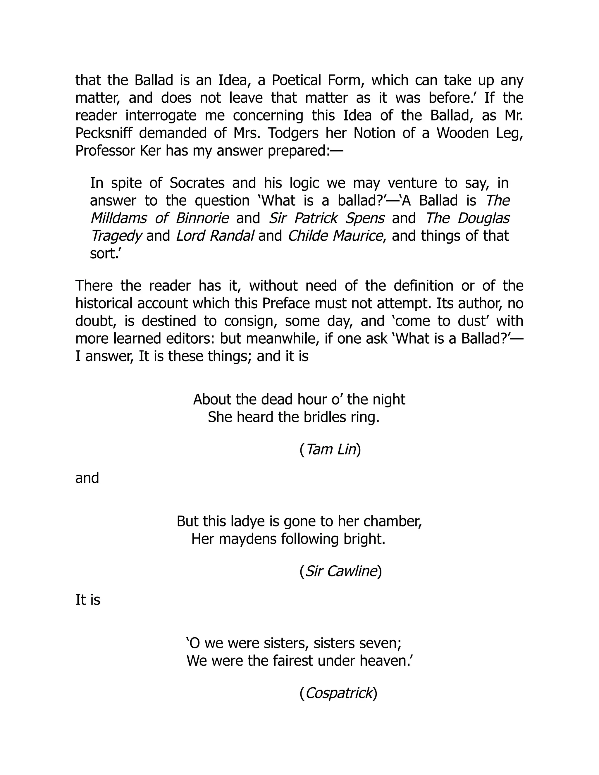 that the Ballad is an Idea, a Poetical Form, which can take up any
matter, and does not leave that matter as it was before.’ If the
reader interrogate me concerning this Idea of the Ballad, as Mr.
Pecksniff demanded of Mrs. Todgers her Notion of a Wooden Leg,
Professor Ker has my answer prepared:—
In spite of Socrates and his logic we may venture to say, in
answer to the question ‘What is a ballad?’—‘A Ballad is The
Milldams of Binnorie and Sir Patrick Spens and The Douglas
Tragedy and Lord Randal and Childe Maurice, and things of that
sort.’
There the reader has it, without need of the definition or of the
historical account which this Preface must not attempt. Its author, no
doubt, is destined to consign, some day, and ‘come to dust’ with
more learned editors: but meanwhile, if one ask ‘What is a Ballad?’—
I answer, It is these things; and it is
About the dead hour o’ the night
She heard the bridles ring.
(Tam Lin)
and
But this ladye is gone to her chamber,
Her maydens following bright.
(Sir Cawline)
It is
‘O we were sisters, sisters seven;
We were the fairest under heaven.’
(Cospatrick)
 