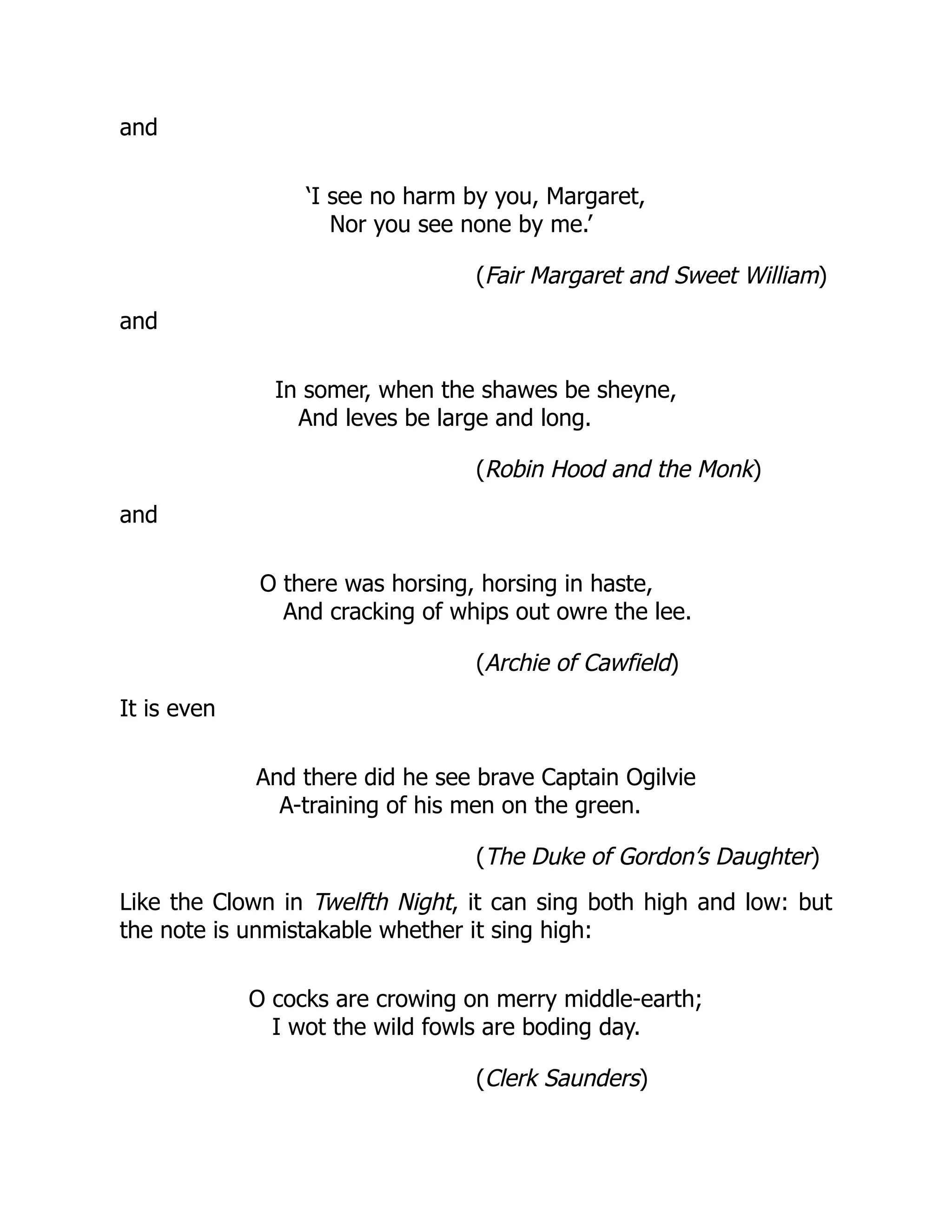 and
‘I see no harm by you, Margaret,
Nor you see none by me.’
(Fair Margaret and Sweet William)
and
In somer, when the shawes be sheyne,
And leves be large and long.
(Robin Hood and the Monk)
and
O there was horsing, horsing in haste,
And cracking of whips out owre the lee.
(Archie of Cawfield)
It is even
And there did he see brave Captain Ogilvie
A-training of his men on the green.
(The Duke of Gordon’s Daughter)
Like the Clown in Twelfth Night, it can sing both high and low: but
the note is unmistakable whether it sing high:
O cocks are crowing on merry middle-earth;
I wot the wild fowls are boding day.
(Clerk Saunders)
 