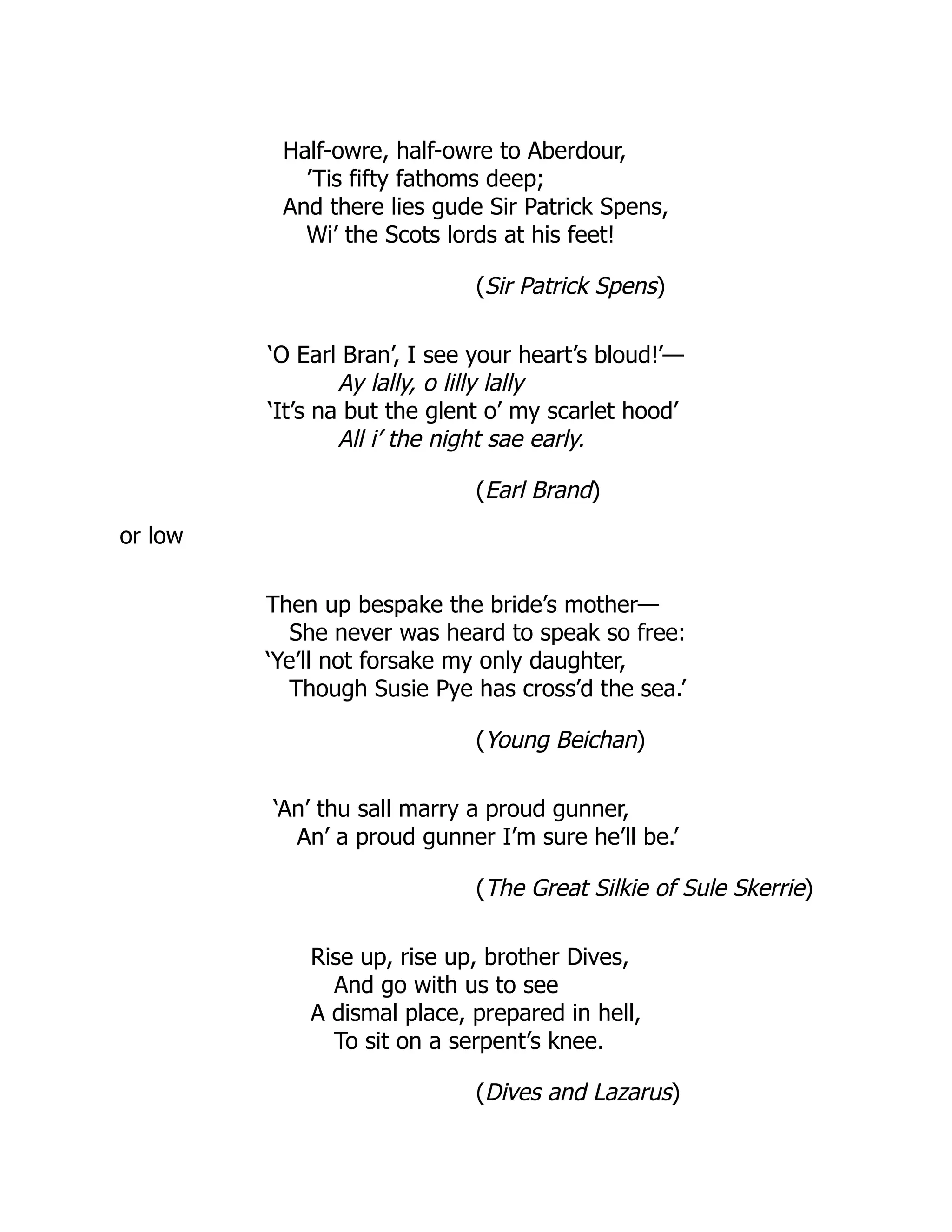 Half-owre, half-owre to Aberdour,
’Tis fifty fathoms deep;
And there lies gude Sir Patrick Spens,
Wi’ the Scots lords at his feet!
(Sir Patrick Spens)
‘O Earl Bran’, I see your heart’s bloud!’—
Ay lally, o lilly lally
‘It’s na but the glent o’ my scarlet hood’
All i’ the night sae early.
(Earl Brand)
or low
Then up bespake the bride’s mother—
She never was heard to speak so free:
‘Ye’ll not forsake my only daughter,
Though Susie Pye has cross’d the sea.’
(Young Beichan)
‘An’ thu sall marry a proud gunner,
An’ a proud gunner I’m sure he’ll be.’
(The Great Silkie of Sule Skerrie)
Rise up, rise up, brother Dives,
And go with us to see
A dismal place, prepared in hell,
To sit on a serpent’s knee.
(Dives and Lazarus)
 