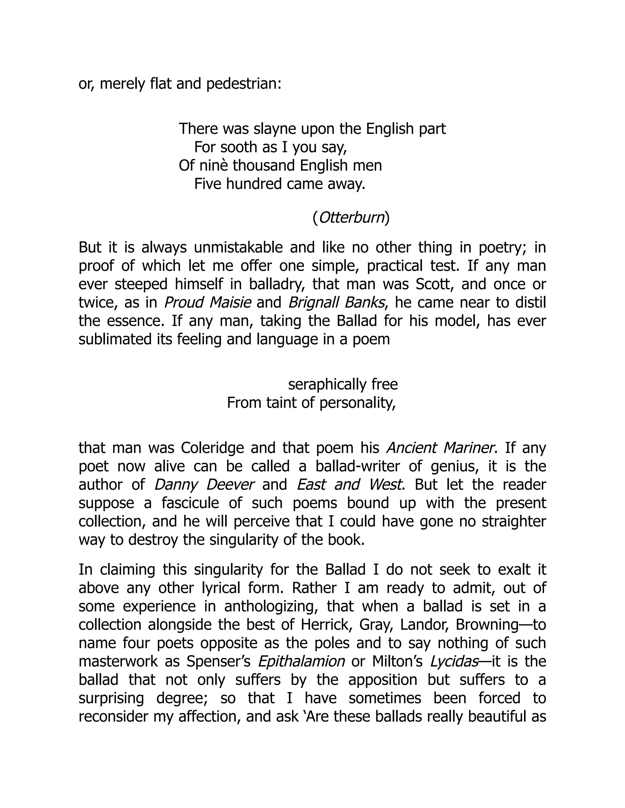 or, merely flat and pedestrian:
There was slayne upon the English part
For sooth as I you say,
Of ninè thousand English men
Five hundred came away.
(Otterburn)
But it is always unmistakable and like no other thing in poetry; in
proof of which let me offer one simple, practical test. If any man
ever steeped himself in balladry, that man was Scott, and once or
twice, as in Proud Maisie and Brignall Banks, he came near to distil
the essence. If any man, taking the Ballad for his model, has ever
sublimated its feeling and language in a poem
seraphically free
From taint of personality,
that man was Coleridge and that poem his Ancient Mariner. If any
poet now alive can be called a ballad-writer of genius, it is the
author of Danny Deever and East and West. But let the reader
suppose a fascicule of such poems bound up with the present
collection, and he will perceive that I could have gone no straighter
way to destroy the singularity of the book.
In claiming this singularity for the Ballad I do not seek to exalt it
above any other lyrical form. Rather I am ready to admit, out of
some experience in anthologizing, that when a ballad is set in a
collection alongside the best of Herrick, Gray, Landor, Browning—to
name four poets opposite as the poles and to say nothing of such
masterwork as Spenser’s Epithalamion or Milton’s Lycidas—it is the
ballad that not only suffers by the apposition but suffers to a
surprising degree; so that I have sometimes been forced to
reconsider my affection, and ask ‘Are these ballads really beautiful as
 