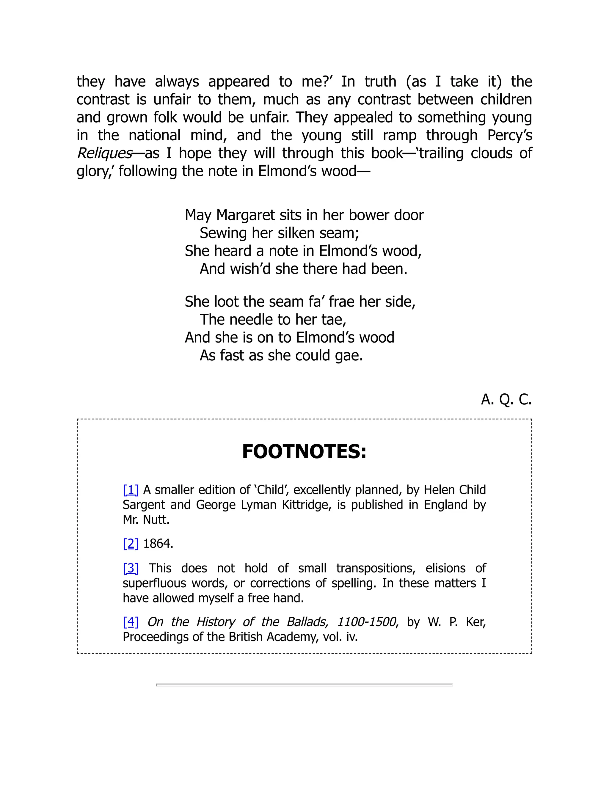 they have always appeared to me?’ In truth (as I take it) the
contrast is unfair to them, much as any contrast between children
and grown folk would be unfair. They appealed to something young
in the national mind, and the young still ramp through Percy’s
Reliques—as I hope they will through this book—‘trailing clouds of
glory,’ following the note in Elmond’s wood—
May Margaret sits in her bower door
Sewing her silken seam;
She heard a note in Elmond’s wood,
And wish’d she there had been.
She loot the seam fa’ frae her side,
The needle to her tae,
And she is on to Elmond’s wood
As fast as she could gae.
A. Q. C.
FOOTNOTES:
[1] A smaller edition of ‘Child’, excellently planned, by Helen Child
Sargent and George Lyman Kittridge, is published in England by
Mr. Nutt.
[2] 1864.
[3] This does not hold of small transpositions, elisions of
superfluous words, or corrections of spelling. In these matters I
have allowed myself a free hand.
[4] On the History of the Ballads, 1100-1500, by W. P. Ker,
Proceedings of the British Academy, vol. iv.
 