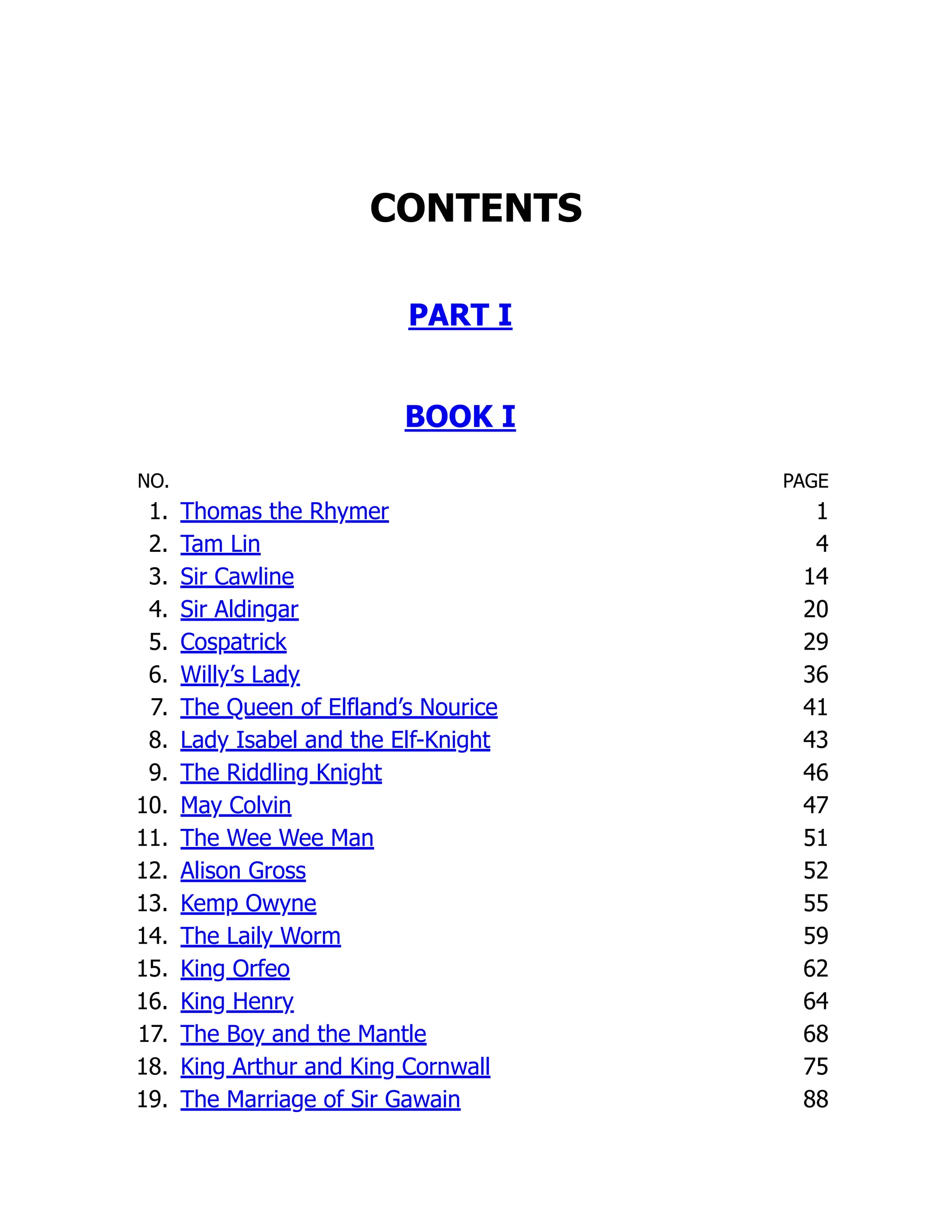 CONTENTS
PART I
BOOK I
NO. PAGE
1. Thomas the Rhymer 1
2. Tam Lin 4
3. Sir Cawline 14
4. Sir Aldingar 20
5. Cospatrick 29
6. Willy’s Lady 36
7. The Queen of Elfland’s Nourice 41
8. Lady Isabel and the Elf-Knight 43
9. The Riddling Knight 46
10. May Colvin 47
11. The Wee Wee Man 51
12. Alison Gross 52
13. Kemp Owyne 55
14. The Laily Worm 59
15. King Orfeo 62
16. King Henry 64
17. The Boy and the Mantle 68
18. King Arthur and King Cornwall 75
19. The Marriage of Sir Gawain 88
 