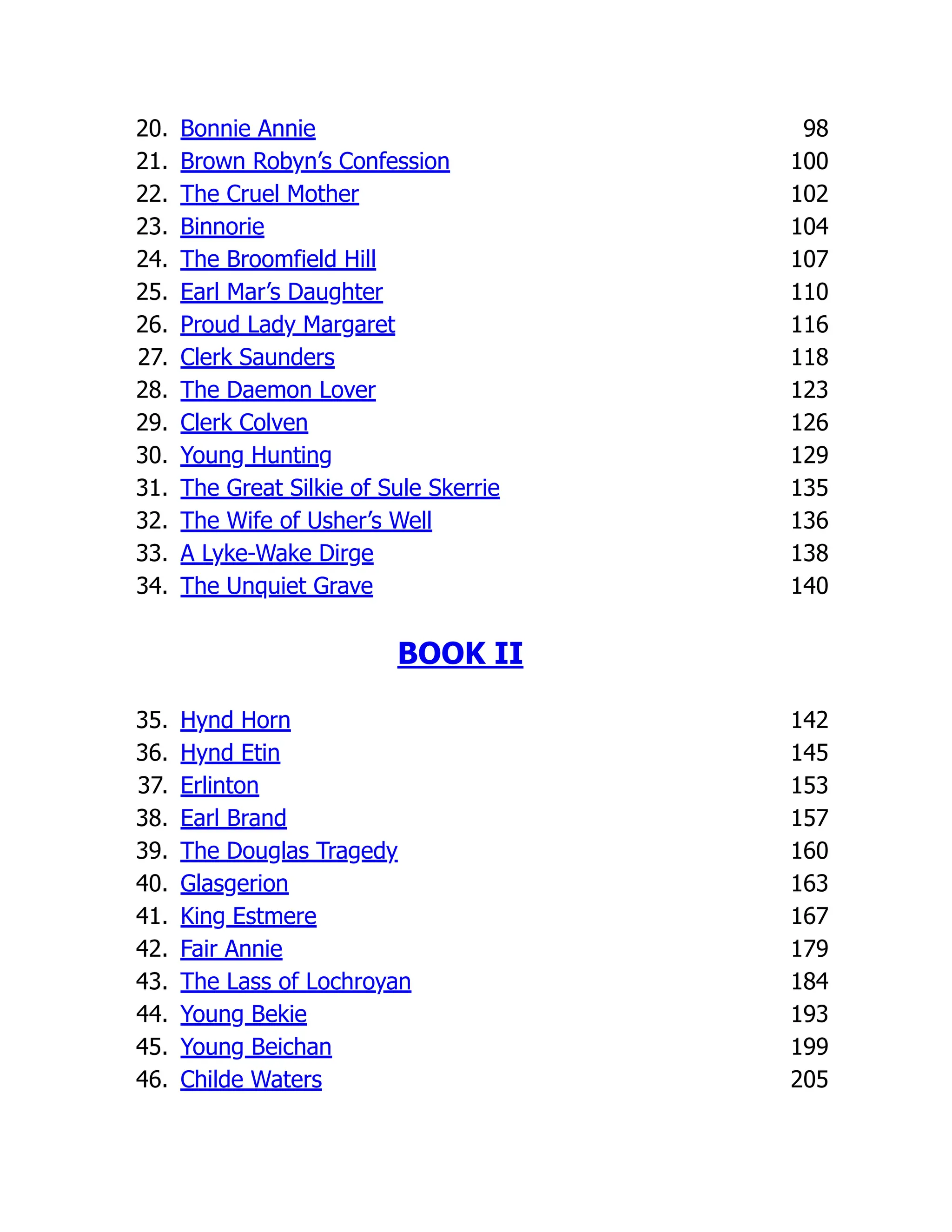 20. Bonnie Annie 98
21. Brown Robyn’s Confession 100
22. The Cruel Mother 102
23. Binnorie 104
24. The Broomfield Hill 107
25. Earl Mar’s Daughter 110
26. Proud Lady Margaret 116
27. Clerk Saunders 118
28. The Daemon Lover 123
29. Clerk Colven 126
30. Young Hunting 129
31. The Great Silkie of Sule Skerrie 135
32. The Wife of Usher’s Well 136
33. A Lyke-Wake Dirge 138
34. The Unquiet Grave 140
BOOK II
35. Hynd Horn 142
36. Hynd Etin 145
37. Erlinton 153
38. Earl Brand 157
39. The Douglas Tragedy 160
40. Glasgerion 163
41. King Estmere 167
42. Fair Annie 179
43. The Lass of Lochroyan 184
44. Young Bekie 193
45. Young Beichan 199
46. Childe Waters 205
 