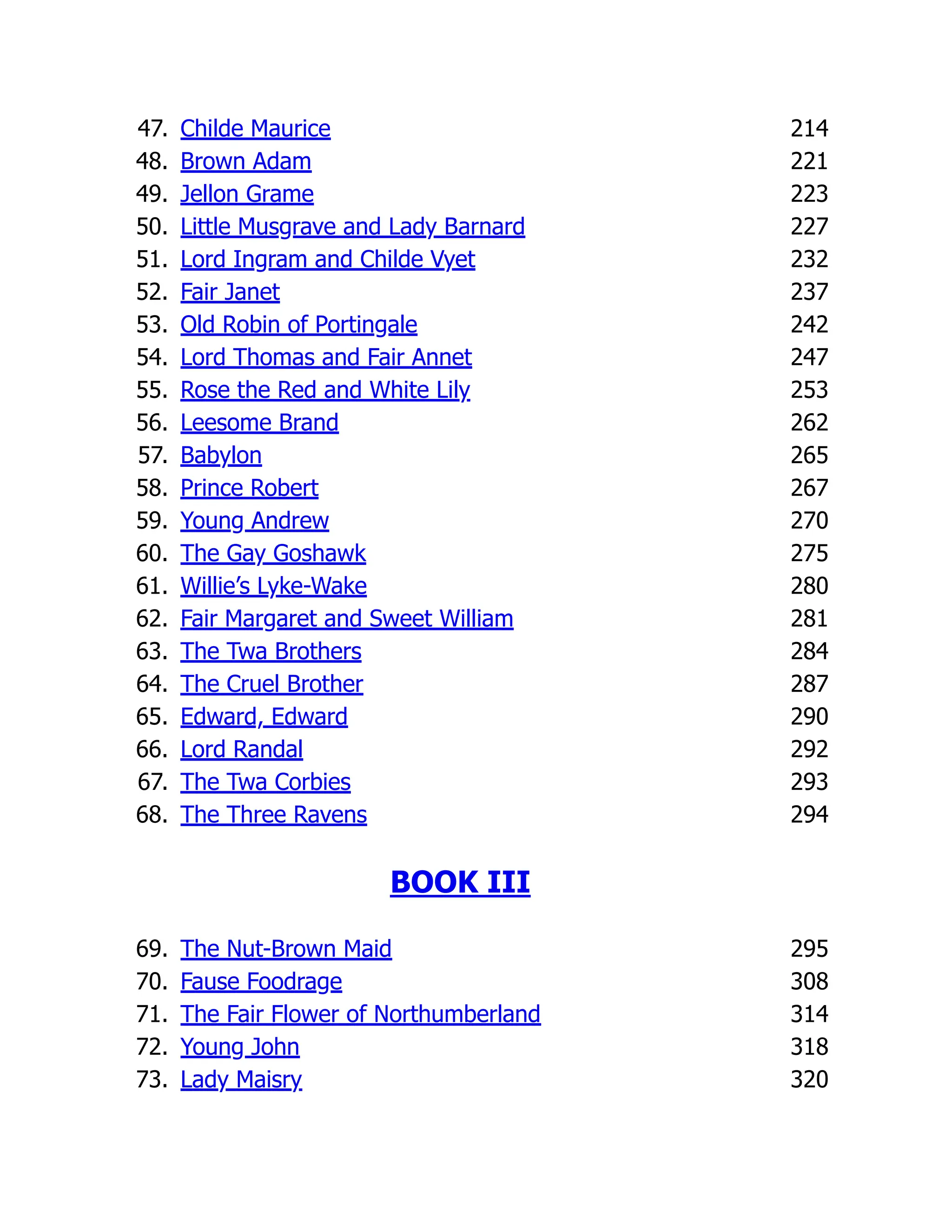 47. Childe Maurice 214
48. Brown Adam 221
49. Jellon Grame 223
50. Little Musgrave and Lady Barnard 227
51. Lord Ingram and Childe Vyet 232
52. Fair Janet 237
53. Old Robin of Portingale 242
54. Lord Thomas and Fair Annet 247
55. Rose the Red and White Lily 253
56. Leesome Brand 262
57. Babylon 265
58. Prince Robert 267
59. Young Andrew 270
60. The Gay Goshawk 275
61. Willie’s Lyke-Wake 280
62. Fair Margaret and Sweet William 281
63. The Twa Brothers 284
64. The Cruel Brother 287
65. Edward, Edward 290
66. Lord Randal 292
67. The Twa Corbies 293
68. The Three Ravens 294
BOOK III
69. The Nut-Brown Maid 295
70. Fause Foodrage 308
71. The Fair Flower of Northumberland 314
72. Young John 318
73. Lady Maisry 320
 