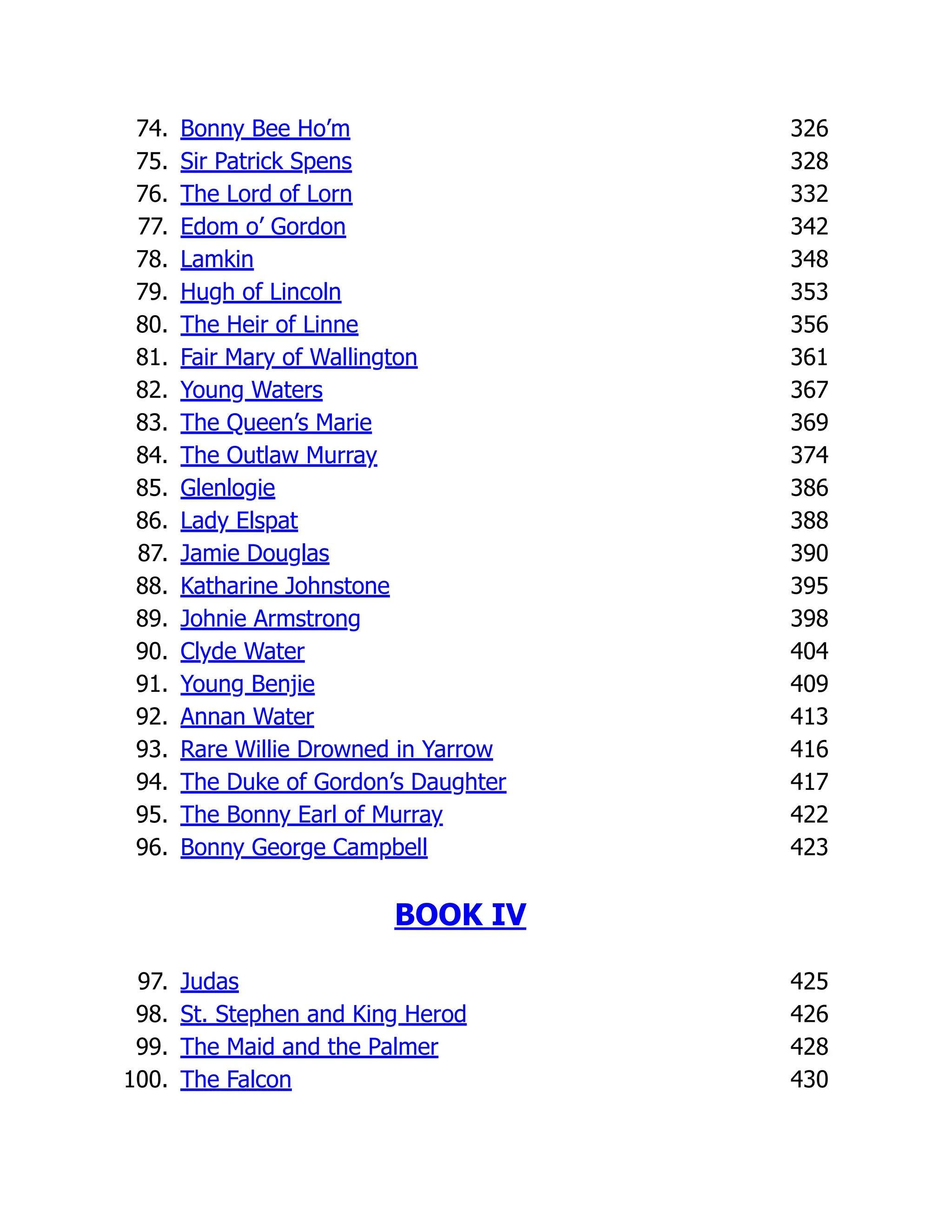 74. Bonny Bee Ho’m 326
75. Sir Patrick Spens 328
76. The Lord of Lorn 332
77. Edom o’ Gordon 342
78. Lamkin 348
79. Hugh of Lincoln 353
80. The Heir of Linne 356
81. Fair Mary of Wallington 361
82. Young Waters 367
83. The Queen’s Marie 369
84. The Outlaw Murray 374
85. Glenlogie 386
86. Lady Elspat 388
87. Jamie Douglas 390
88. Katharine Johnstone 395
89. Johnie Armstrong 398
90. Clyde Water 404
91. Young Benjie 409
92. Annan Water 413
93. Rare Willie Drowned in Yarrow 416
94. The Duke of Gordon’s Daughter 417
95. The Bonny Earl of Murray 422
96. Bonny George Campbell 423
BOOK IV
97. Judas 425
98. St. Stephen and King Herod 426
99. The Maid and the Palmer 428
100. The Falcon 430
 