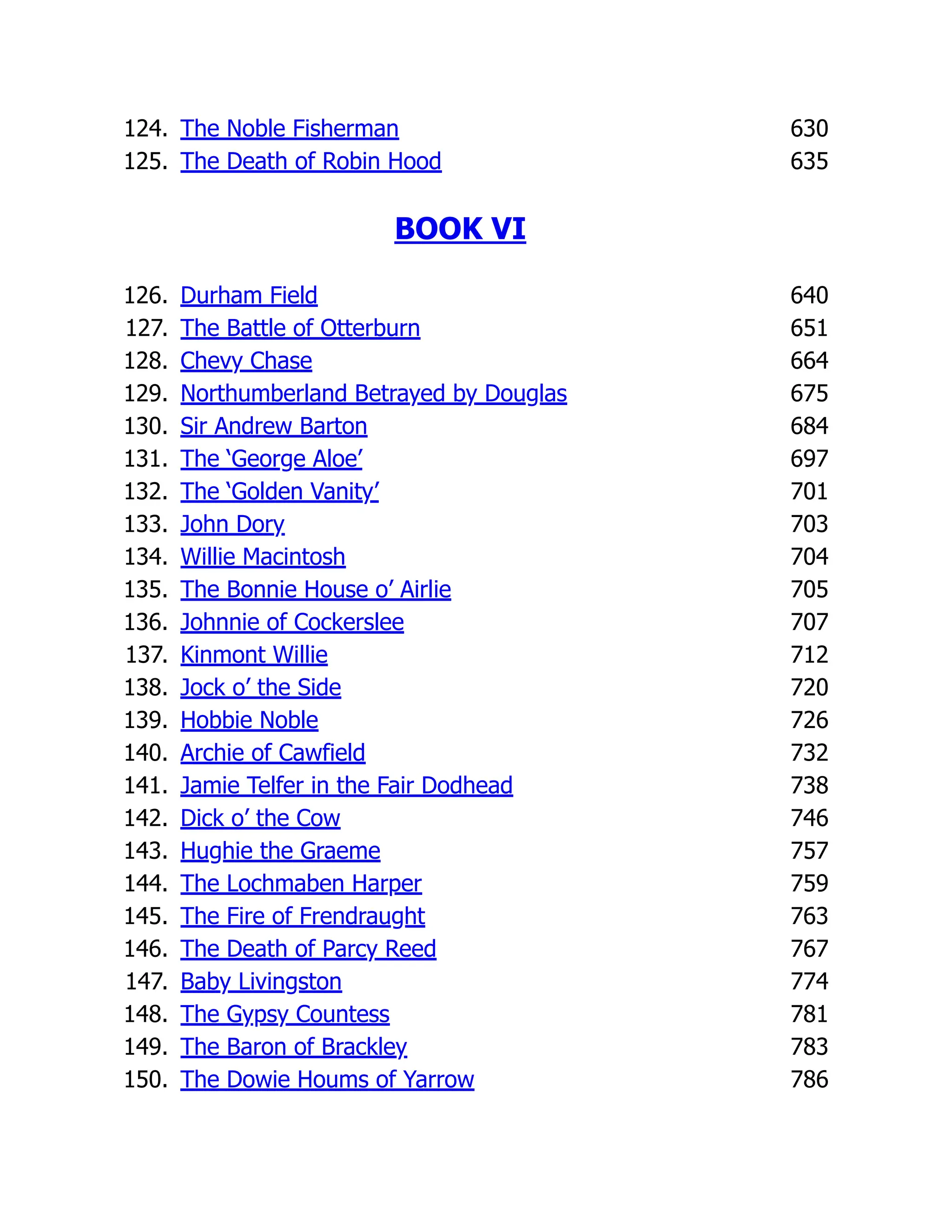 124. The Noble Fisherman 630
125. The Death of Robin Hood 635
BOOK VI
126. Durham Field 640
127. The Battle of Otterburn 651
128. Chevy Chase 664
129. Northumberland Betrayed by Douglas 675
130. Sir Andrew Barton 684
131. The ‘George Aloe’ 697
132. The ‘Golden Vanity’ 701
133. John Dory 703
134. Willie Macintosh 704
135. The Bonnie House o’ Airlie 705
136. Johnnie of Cockerslee 707
137. Kinmont Willie 712
138. Jock o’ the Side 720
139. Hobbie Noble 726
140. Archie of Cawfield 732
141. Jamie Telfer in the Fair Dodhead 738
142. Dick o’ the Cow 746
143. Hughie the Graeme 757
144. The Lochmaben Harper 759
145. The Fire of Frendraught 763
146. The Death of Parcy Reed 767
147. Baby Livingston 774
148. The Gypsy Countess 781
149. The Baron of Brackley 783
150. The Dowie Houms of Yarrow 786
 