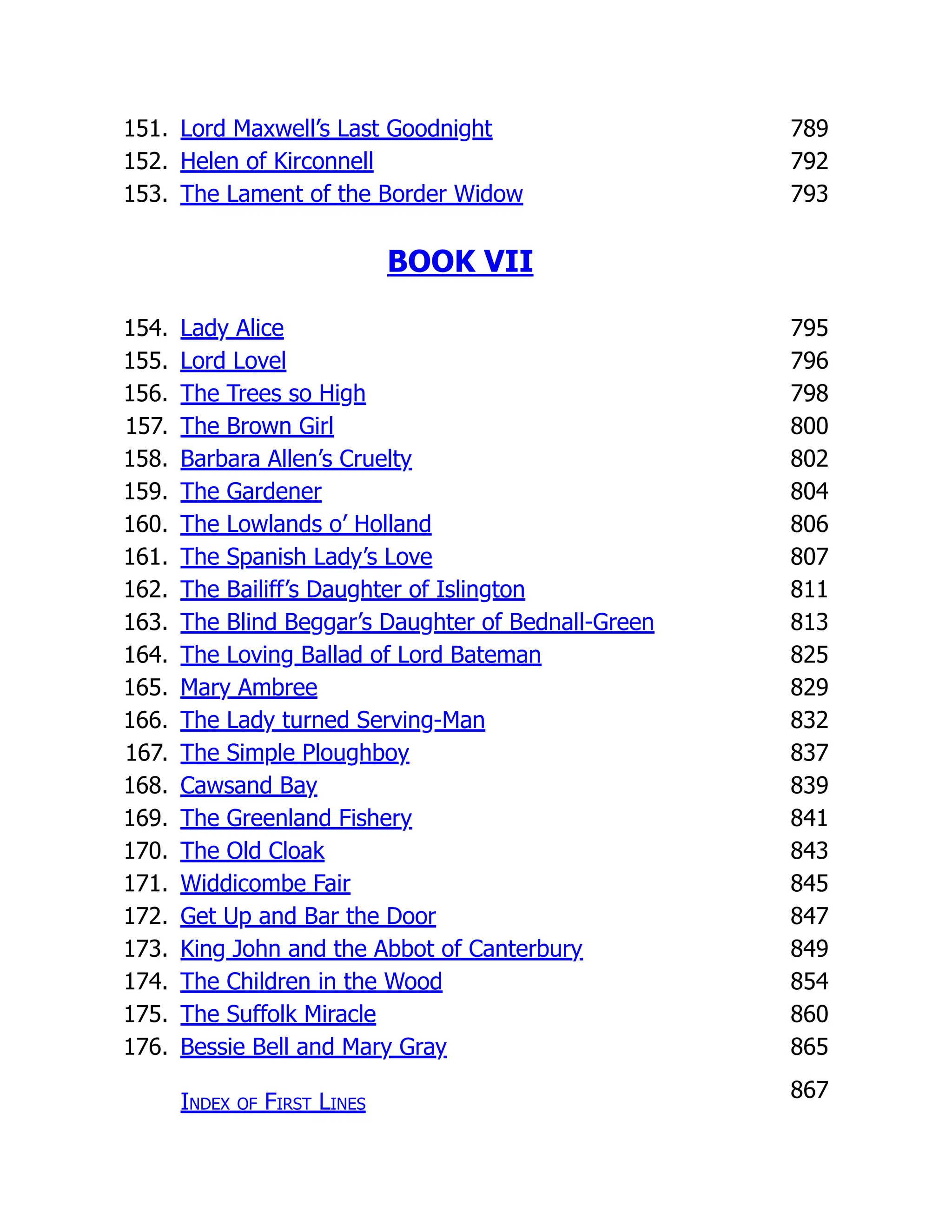 151. Lord Maxwell’s Last Goodnight 789
152. Helen of Kirconnell 792
153. The Lament of the Border Widow 793
BOOK VII
154. Lady Alice 795
155. Lord Lovel 796
156. The Trees so High 798
157. The Brown Girl 800
158. Barbara Allen’s Cruelty 802
159. The Gardener 804
160. The Lowlands o’ Holland 806
161. The Spanish Lady’s Love 807
162. The Bailiff’s Daughter of Islington 811
163. The Blind Beggar’s Daughter of Bednall-Green 813
164. The Loving Ballad of Lord Bateman 825
165. Mary Ambree 829
166. The Lady turned Serving-Man 832
167. The Simple Ploughboy 837
168. Cawsand Bay 839
169. The Greenland Fishery 841
170. The Old Cloak 843
171. Widdicombe Fair 845
172. Get Up and Bar the Door 847
173. King John and the Abbot of Canterbury 849
174. The Children in the Wood 854
175. The Suffolk Miracle 860
176. Bessie Bell and Mary Gray 865
Index of First Lines
867
 