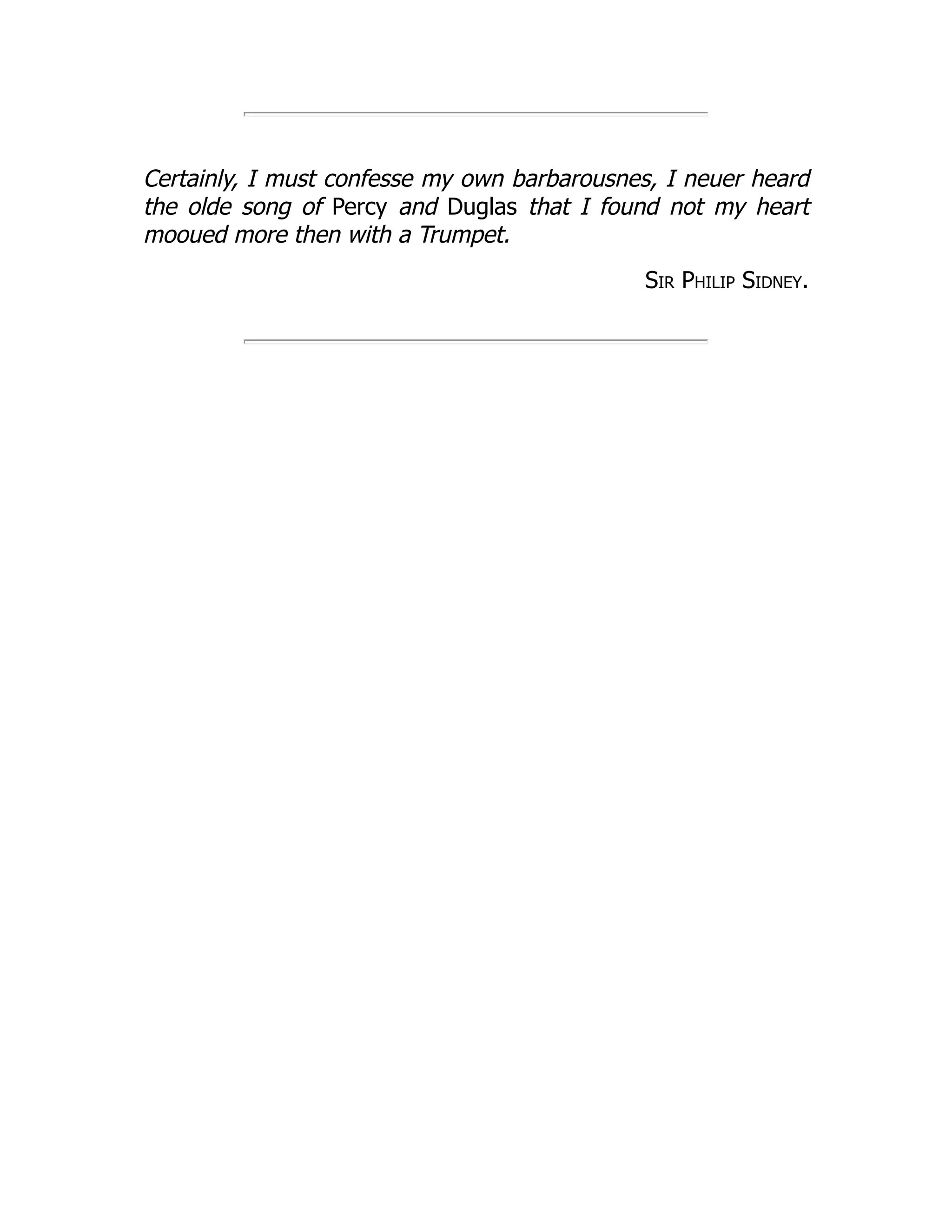 Certainly, I must confesse my own barbarousnes, I neuer heard
the olde song of Percy and Duglas that I found not my heart
mooued more then with a Trumpet.
Sir Philip Sidney.
 