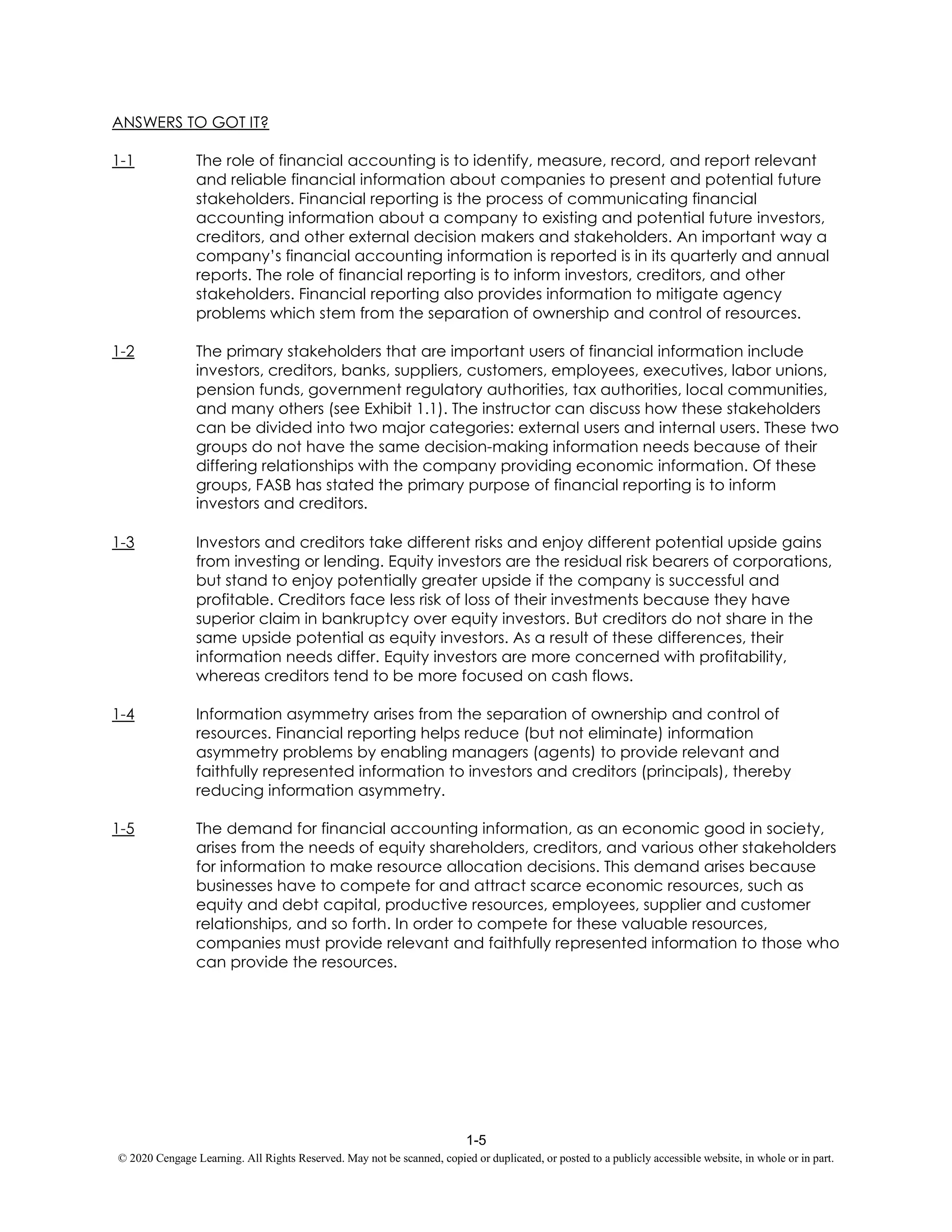 1-5
© 2020 Cengage Learning. All Rights Reserved. May not be scanned, copied or duplicated, or posted to a publicly accessible website, in whole or in part.
ANSWERS TO GOT IT?
1-1 The role of financial accounting is to identify, measure, record, and report relevant
and reliable financial information about companies to present and potential future
stakeholders. Financial reporting is the process of communicating financial
accounting information about a company to existing and potential future investors,
creditors, and other external decision makers and stakeholders. An important way a
company’s financial accounting information is reported is in its quarterly and annual
reports. The role of financial reporting is to inform investors, creditors, and other
stakeholders. Financial reporting also provides information to mitigate agency
problems which stem from the separation of ownership and control of resources.
1-2 The primary stakeholders that are important users of financial information include
investors, creditors, banks, suppliers, customers, employees, executives, labor unions,
pension funds, government regulatory authorities, tax authorities, local communities,
and many others (see Exhibit 1.1). The instructor can discuss how these stakeholders
can be divided into two major categories: external users and internal users. These two
groups do not have the same decision-making information needs because of their
differing relationships with the company providing economic information. Of these
groups, FASB has stated the primary purpose of financial reporting is to inform
investors and creditors.
1-3 Investors and creditors take different risks and enjoy different potential upside gains
from investing or lending. Equity investors are the residual risk bearers of corporations,
but stand to enjoy potentially greater upside if the company is successful and
profitable. Creditors face less risk of loss of their investments because they have
superior claim in bankruptcy over equity investors. But creditors do not share in the
same upside potential as equity investors. As a result of these differences, their
information needs differ. Equity investors are more concerned with profitability,
whereas creditors tend to be more focused on cash flows.
1-4 Information asymmetry arises from the separation of ownership and control of
resources. Financial reporting helps reduce (but not eliminate) information
asymmetry problems by enabling managers (agents) to provide relevant and
faithfully represented information to investors and creditors (principals), thereby
reducing information asymmetry.
1-5 The demand for financial accounting information, as an economic good in society,
arises from the needs of equity shareholders, creditors, and various other stakeholders
for information to make resource allocation decisions. This demand arises because
businesses have to compete for and attract scarce economic resources, such as
equity and debt capital, productive resources, employees, supplier and customer
relationships, and so forth. In order to compete for these valuable resources,
companies must provide relevant and faithfully represented information to those who
can provide the resources.
 
