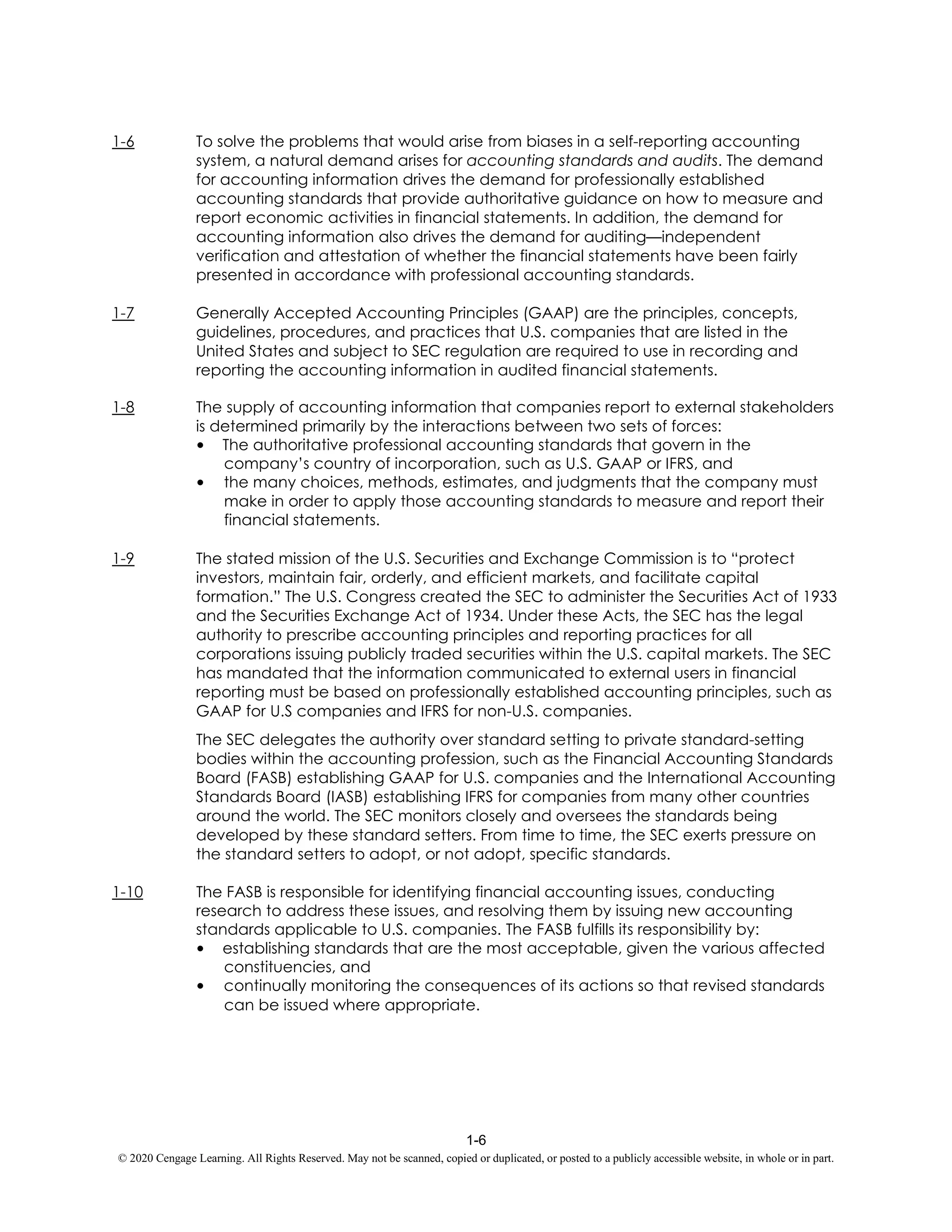 1-6
© 2020 Cengage Learning. All Rights Reserved. May not be scanned, copied or duplicated, or posted to a publicly accessible website, in whole or in part.
1-6 To solve the problems that would arise from biases in a self-reporting accounting
system, a natural demand arises for accounting standards and audits. The demand
for accounting information drives the demand for professionally established
accounting standards that provide authoritative guidance on how to measure and
report economic activities in financial statements. In addition, the demand for
accounting information also drives the demand for auditing—independent
verification and attestation of whether the financial statements have been fairly
presented in accordance with professional accounting standards.
1-7 Generally Accepted Accounting Principles (GAAP) are the principles, concepts,
guidelines, procedures, and practices that U.S. companies that are listed in the
United States and subject to SEC regulation are required to use in recording and
reporting the accounting information in audited financial statements.
1-8 The supply of accounting information that companies report to external stakeholders
is determined primarily by the interactions between two sets of forces:
• The authoritative professional accounting standards that govern in the
company’s country of incorporation, such as U.S. GAAP or IFRS, and
• the many choices, methods, estimates, and judgments that the company must
make in order to apply those accounting standards to measure and report their
financial statements.
1-9 The stated mission of the U.S. Securities and Exchange Commission is to “protect
investors, maintain fair, orderly, and efficient markets, and facilitate capital
formation.” The U.S. Congress created the SEC to administer the Securities Act of 1933
and the Securities Exchange Act of 1934. Under these Acts, the SEC has the legal
authority to prescribe accounting principles and reporting practices for all
corporations issuing publicly traded securities within the U.S. capital markets. The SEC
has mandated that the information communicated to external users in financial
reporting must be based on professionally established accounting principles, such as
GAAP for U.S companies and IFRS for non-U.S. companies.
The SEC delegates the authority over standard setting to private standard-setting
bodies within the accounting profession, such as the Financial Accounting Standards
Board (FASB) establishing GAAP for U.S. companies and the International Accounting
Standards Board (IASB) establishing IFRS for companies from many other countries
around the world. The SEC monitors closely and oversees the standards being
developed by these standard setters. From time to time, the SEC exerts pressure on
the standard setters to adopt, or not adopt, specific standards.
1-10 The FASB is responsible for identifying financial accounting issues, conducting
research to address these issues, and resolving them by issuing new accounting
standards applicable to U.S. companies. The FASB fulfills its responsibility by:
• establishing standards that are the most acceptable, given the various affected
constituencies, and
• continually monitoring the consequences of its actions so that revised standards
can be issued where appropriate.
 