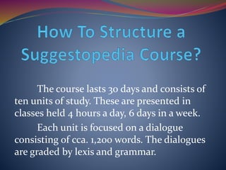 The course lasts 30 days and consists of
ten units of study. These are presented in
classes held 4 hours a day, 6 days in a week.
Each unit is focused on a dialogue
consisting of cca. 1,200 words. The dialogues
are graded by lexis and grammar.
 