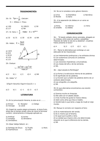 TRIGONOMETRÍA                             34- No se le considera como género literario:

                                                                 a) Lírica       b) Dramática           c) Narrativa
                    7                                            d) Novela       e) épica
26.- Si: Tgα =         .Calcular:
                    24                                           35.- A la separación de sílabas en un verso se
        E = 24Secα + 7Cscα                                       denomina:

a) 100                  b) 100/21            c) 50                a) Rima       b) métrica               c) ritmo
                                                                 d) sinalefa    e) silabeo
d) 1/7                  e) NA
                     4
27.- Si: Senα =        , Hallar : E = 16csc α
                     5                                                            COMUNICACIÓN

a) 32      b) 31       c) 30      d) 34      e) NA               36.- “El beodo soñador ahora caminaba, ahogado en
                                                                 su tristeza, entre púas de sueños y pesadillas,
                                                                 Tratando de hallar la raíz de su desdicha”. ¿Cuántos
                       Secθ                                      hiatos presenta el texto?
28.- Hallar:    E =
                       Cscα
                                                                 a) 4          b) 3    c) 5     d) 2    e) 1

                                                                 37.- Marca la alternativa que contenga un uso
a) 10/9
                                                                 adecuado de las mayúsculas:
b) 9/5
c) 9/10                                                          a) Los tratamientos jerárquicos y los atributos divinos
d) 1/6                                                           b) Los sustantivos comunes en contextos
e) 1/5                                                           determinados.
                                                                 c) Las oraciones imperativas y enunciativas.
29.- Evaluar:                                                    d) Los meses del año y de las semanas.
                                                                 e) NA.
                    tan2 60° + sec 2 45°
               L=
                         4 sec 37°                               38.- ¿Qué estudia la Morfología?

a) 2       b) 1        c) 3       d) 4       e) NA               a) La forma y la estructura interna de las palabras
                                                                 b) El significado de las palabras.
30.- Hallar “x”                                                  c) La función que cumplen las palabras dentro de un
                                                                 contexto determinado.
                                                                 d) Las ortografía y la caligrafía.
3(Tgπ/4–Secπ/6)( Ctgπ/4+Cscπ/3) = x                              e) NA

                                                                 39. En que alternativa encontramos una oración
a) 2       b) 1        c) -1      d) -2      e) 3                unimembre:

                                                                 a) Graniza mucho en Arequipa.
                        LITERATURA
                                                                 b) Ella salió con el caballo alazán.
                                                                 c) A las muchas les gusta la música clásica.
31.-En la comunicación literaria, la obra es el…………              d) Salió como alma que lleva el diablo.
                                                                 e) Vendió todo lo que tenía y luego de mudó al viejo
a) Emisor           b) Receptor           c) Código              mundo.
d) mensaje           e) canal
                                                                 40. Marque lo correcto con respecto al fono:
32.-Coged de vuestra alegre primavera el dulce fruto,
antes que el tiempo airado cubra de nieve la hermosa             a) Es la materialización del sonido.
cumbre. Literariamente el lenguaje aplicado es:                  b) Es lo mismo que el fonema.
                                                                 c) Es igual que la grafía o letra.
a) Artificial           b) bonito
c) complejo             d) denotativo                            d) La calidad que impone ante una determinada
e) connotativo                                                   situación es lo que lo diferencia de los demás.
                                                                 e) NA
33.-César Vallejo falleció en :

a) Santiago de Chuco           b) Trujillo            c) París
d) Huamachuco                  e) Lima
 