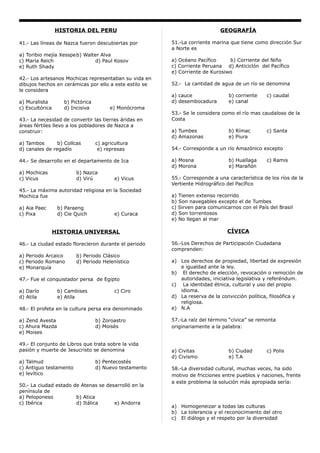 HISTORIA DEL PERU                                           GEOGRAFÍA

41.- Las líneas de Nazca fueron descubiertas por         51.-La corriente marina que tiene como dirección Sur
                                                         a Norte es
a) Toribio mejía Xesspeb) Walter Alva
c) María Reich                d) Paul Kosov              a) Océano Pacífico     b) Corriente del Niño
e) Ruth Shady                                            c) Corriente Peruana d) Anticiclón del Pacífico
                                                         e) Corriente de Kurosiwo
42.- Los artesanos Mochicas representaban su vida en
dibujos hechos en cerámicas por ello a este estilo se    52.- La cantidad de agua de un río se denomina
le considera
                                                         a) cauce               b) corriente    c) caudal
a) Muralista        b) Pictórica                         d) desembocadura       e) canal
c) Escultórica      d) Incisiva          e) Monócroma
                                                         53.- Se le considera como el río mas caudaloso de la
43.- La necesidad de convertir las tierras áridas en     Costa
áreas fértiles llevo a los pobladores de Nazca a
construir:                                               a) Tumbes              b) Rímac        c) Santa
                                                         d) Amazonas            e) Piura
a) Tambos       b) Collcas         c) agricultura
d) canales de regadío               e) represas          54.- Corresponde a un río Amazónico excepto

44.- Se desarrollo en el departamento de Ica             a) Mosna               b) Huallaga     c) Ramis
                                                         d) Morona              e) Marañón
a) Mochicas              b) Nazca
c) Vicus                 d) Virú           e) Vicus      55.- Corresponde a una característica de los ríos de la
                                                         Vertiente Hidrográfico del Pacífico
45.- La máxima autoridad religiosa en la Sociedad
Mochica fue                                              a) Tienen extenso recorrido
                                                         b) Son navegables excepto el de Tumbes
a) Aia Paec       b) Paraeng                             c) Sirven para comunicarnos con el País del Brasil
c) Pixa           d) Cie Quich             e) Curaca     d) Son torrentosos
                                                         e) No llegan al mar

                 HISTORIA UNIVERSAL                                             CÍVICA

46.- La ciudad estado florecieron durante el periodo     56.-Los Derechos de Participación Ciudadana
                                                         comprenden:
a) Periodo Arcaico       b) Periodo Clásico
c) Periodo Romano        d) Periodo Helenístico          a) Los derechos de propiedad, libertad de expresión
e) Monarquía                                                e igualdad ante la ley.
                                                         b) El derecho de elección, revocación o remoción de
47.- Fue el conquistador persa de Egipto                    autoridades, iniciativa legislativa y referéndum.
                                                         c) La identidad étnica, cultural y uso del propio
a) Darío          b) Cambises              c) Ciro          idioma.
d) Atila          e) Atila                               d) La reserva de la convicción política, filosófica y
                                                            religiosa.
48.- El profeta en la cultura persa era denominado       e) N.A

a) Zend Avesta                     b) Zoroastro          57.-La raíz del término “cívica” se remonta
c) Ahura Mazda                     d) Moisés             originariamente a la palabra:
e) Moises

49.- El conjunto de Libros que trata sobre la vida
pasión y muerte de Jesucristo se denomina                a) Civitas             b) Ciudad       c) Polis
                                                         d) Civismo             e) T.A
a) Talmud                          b) Pentecostés
c) Antiguo testamento              d) Nuevo testamento   58.-La diversidad cultural, muchas veces, ha sido
e) levítico                                              motivo de fricciones entre pueblos y naciones, frente
                                                         a este problema la solución más apropiada sería:
50.- La ciudad estado de Atenas se desarrolló en la
península de
a) Peloponeso          b) Atica
c) Ibérica             d) Itálica     e) Andorra
                                                         a) Homogeneizar a todas las culturas
                                                         b) La tolerancia y el reconocimiento del otro
                                                         c) El diálogo y el respeto por la diversidad
 