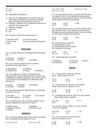 d) b y c                                                 c) 3, 3, 0, +1/2                 d) 3, 2, 0, +1/2
e) N.A                                                   e) 3, 2, 1, +1/2

59.- Seguridad ciudadana es:                             67.- En cierto átomo neutro, el número atómico tiene
                                                         una relación de 7 a 3 con respecto a los neutrones.
a) Velar por la integridad de los miembros de una        Teniendo en cuenta, además, que el número de masa
   comunidad (ciudadanos) en todos los sentidos:         es 80, halla el número de neutrones.
   física, emocional, pertenencias, social, etc.
b) Proteger y defender a los ciudadanos dentro de su     a) 49           b) 24            c) 56
   domicilio como fuera de él.                           d) 55           e) 50
c) Proteger al estado
                                                         68.- En cierto átomo neutro, el número atómico tiene
d) Sólo a y b
                                                         una relación de 9 a 5 con respecto a los neutrones.
e) N.A
                                                         Teniendo en cuenta, además, que el número de masa
                                                         es 140, halla el número de neutrones.
60.- El actual Premier de nuestro país es:
                                                         a) 50           b) 54            c) 56
a) Yehude Simón           b) Luis Alva Castro            d) 95           e) 90
c) Alan García            d) Javier Velásquez Quesquén
e) N.A                                                   69.- Son fenómenos químicos:
                                                         I. Combustión de un gas
                                                         II. Cristalización de la sal común
                                                         III. Evaporación del agua
                        BIOLOGÍA
                                                         a) III          b) II            c) I
 61.- La pared celular en los hongos está conformada
                                                         d) I, III       e) I, II
por:
                                                         70.- ¿Quién descubrió el protón?
a) Mureina         b) Quitina
c) Celulosa        d) Sílice      e) Colágeno
                                                         a) Chadwick                b) Thomson       c) Dalton
                                                         d) Rutherford              e) Newton
62.- Es un gusano cilíndrico que no presenta
segmentos. Nos referimos a:
                                                                                    FÍSICA
a) Nemátodos              b) Anélidos
c) Platelmintos           d) Tenia        e) Moluscos

63.- En el siglo XX en 1969, el norteamericano,          71.- Un auto viaja a razón de 54 km/h.
profundizó aún más la clasificación de los seres vivos   ¿Qué rapidez posee en m/s?
y estableció que deben agruparse en 5 reinos, para lo
cual se basó en sus semejanzas y diferencias. Nos        a) 10              b) 5              c) 15
referimos a:                                             d) 25              e) 20

a) Linneo          b) Mendel      c) Whittoker           72.- Un auto recorre 180 km en cinco horas.
d) Virchow         e) Vesalio                            Hallar cuál ha sido su rapidez en m/s.

64.- Una de las siguientes alternativas no pertenecen    a) 20              b) 40             c) 10
a partes de la raíz:                                     d) 60              e) 30

a) El cuello              b) La cofia     c) Las yemas   73.- Un atleta logra recorrer 480 m en dos minutos.
d) La zona polífera.      e) El haz                         ¿Qué rapidez posee el atleta?

65.- La bacteria que vive en nuestro intestino y nos     a) 6 m/s           b) 4              c) 2
ayuda a degradar los alimentos se llama:                 d) 5               e) 3

a) Plaasmodium                    b) Euglena             74.- Un auto recorre 1 800 m en cinco minutos.
c) Bacillus anthracis             d) Echerichia coli      ¿Cuál es su rapidez?
e) Ameba
                                                         a) 8 m/s           b) 10             c) 12
                         QUÍMICA                         d) 6               e) 4

66.- Uno de los posibles valores de números cuánticos    75.- Un avión recorrió 3,6 km en 40 s.
para un electrón de la subcapa 3d3, son:                 Calcule su rapidez en m/s.

a) 3, 2, 0, -1/2                  b) 3, 4, 0, -1/2       a) 60              b) 70             c) 80
                                                         d) 90              e) 28
 