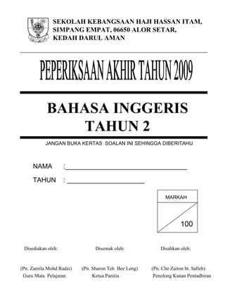 SEKOLAH KEBANGSAAN HAJI HASSAN ITAM,
SIMPANG EMPAT, 06650 ALOR SETAR,
KEDAH DARUL AMAN
NAMA :_________________________________
TAHUN : _____________________
Disediakan oleh: Disemak oleh: Disahkan oleh:
(Pn. Zamila Mohd Radzi) (Pn. Sharon Teh Bee Leng) (Pn. Che Zaiton bt. Salleh)
Guru Mata Pelajaran Ketua Panitia Penolong Kanan Pentadbiran
JANGAN BUKA KERTAS SOALAN INI SEHINGGA DIBERITAHU
100
MARKAH
BAHASA INGGERIS
TAHUN 2
 