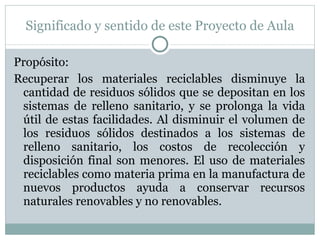 Significado y sentido de este Proyecto de Aula Propósito: Recuperar los materiales reciclables disminuye la cantidad de residuos sólidos que se depositan en los sistemas de relleno sanitario, y se prolonga la vida útil de estas facilidades. Al disminuir el volumen de los residuos sólidos destinados a los sistemas de relleno sanitario, los costos de recolección y disposición final son menores. El uso de materiales reciclables como materia prima en la manufactura de nuevos productos ayuda a conservar recursos naturales renovables y no renovables.  