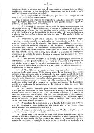 impõe-se, desde o -instante em que sb surpreend!e a unidade interna dêsses
problemas, perscrutar a sua inteligência ordenadora, que será então a ratio
legis do sistema normativo necessário.
11 . Êsse o significado da Conso(idação, que não é uma coleção de leis,
mas a sua coordenação sistematizada,
Não é apenas um engenho de arquitetura legislativa, mas uma recapitu~
!ação dos valores coerentes, que resultaram de uma grande expansão legislativa
anterior, em um dado ramo do direito.
12 . Ê o diploma do idealismo excepcional do Brasil, orientado pela cla-
rividência genial de V. Ex., reajustando o imenso e fundamental processo de
sua dinâmica econômica, nas suas r~lações com o trabalho, aos padrões mais
altos de dignidade e de humanidade da justiça social. É incontestàvelmente
a síntese das instituições políticas estabelecidas por V. Ex. desde o início de
seu govêrno .
13 . Empenhou-se, por isso, a Comissão na articulação dos textos legais
vigentes, na exata dedução dos princípios, na concordância esse,1cial das re-
gras, na unidade interna do sistema, As lacunas preenchidas propuseram-se
a tornar explícitas verdades inerentes às leis anteriores. Algumas inovações
aparentes não passam de necessárias conseqüêacias da Constituição. As
omissões intencionalmente ocorridas restringiram-se a excluir db conjunto as
leis tipicamente transitórias e que, para atender a situações de emergência
decorrentes do estado de guerra, ficaram à margem dos postulàdos do nosso
direito social.
14. O que importa salientar é ter havido a preocupação dominante da
subordinação às leis preexistentes e não como se procedesse à organização de
um código, para o qual se permite modernamente a originalidade inicial e
onde é mesmo espontânea e essencial a livre criação do direito, sem qualquer
dependência do regime vigente.
15. A Consolidação representa, portanto, em sua substância normativa
e em seu título, neste ano de 1943, não um ponto de. partida, nem uma adesão
recente a uma doutrina, mas a maturidade de uma ordem social há,mais de
um decênio instituída, que já se consagrou pelos benefícios distribuídos, como
também pelo julgamento da opinião pública consciente, e sob cujo espírito de
eqüidade confraternizaram as class~s n~ vida econômica, instaurando nesse
ambiente, antes instável e incerto, os mesmos sentimentos de humanismo
cristão que encheram de generosidade e de nobreza os anais da nossa vida
pública e social.
16. No Relatório elaborado pela Comissão respectiva, que corresponde
a um prefácio admirável da obra monumental, e no qual se filia a presente
exposição de motivos, encontrará Vossa Excelência minucioso e brilhante es-
tudo das doutrinas, dos sistemas, das leis, dos regulamentos e das emendas
sugeridas, comprovando que a Consolidação representa um documento resul~
tante da intuição do gênio com que Vossa Excelência vem preparando o
Brasil para uma missão universal.
17. A estrutura da Consolidação e a ordenada distribuição das matérias
que lhe compõem o texto evidenciam claramente não só um plano lógico
corno também um pensamento doutrinário,
18. A sucessiva disposição das matérias, nos Títulos e Capítulos, cor-
responde a uma racional precedência,
19 . Assim, sem fazer injúria ao bom senso geral, exemplificarei, entre-
tanto ; o contrato individual do trabalho pressupõe a regulamentação legal
de tutela do empregado, não lhe podendo ser adversa ; a organização sindical
pressupõe igualmente a condição de emprêgo ou o exercício de profissão e a
 