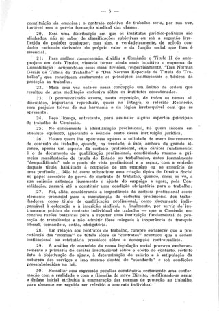 --- 5-
constituição da emprêsa ; o contrato coletivo de trabalho seria, por sua vez,
inviável sem a prévia formação sindical das classes.
20, Essa uma distribuição em que os institutos juridico-políticos são
alinhados, não ao sabor de classificações subjetivas ou sob a sugestão irre-
fletida de padrões quaisquer, mas sim, e verdadeiramente, de acôrdo com
dados racionais derivados do próprio valor e da função social que lhes é
essencial.
21 . Para melhor compreensão, dividiu a Comissão o Título II do ante-
projeto em dois Títulos, visando tornar ainda mais intuitivo o esquema da
Consolidação : ocupando-se essas duas divisões, respectivamente, "Das Normas
Gerais de Tutela do Trabalho" e "Das Normas Especiais de Tutela do Tra-
balho", que constituem exatamente os princípios institucionais e básicos da
proteção ao trabalho.
22. Mais uma vez nota-se nessa con~epção um ânimo de ordem que
resultou de uma meditação exclusiva sôbre os institutos concatenados.
23, O pormenorizado exame, nesta exposição, de todos os temas ali
discutidos, importaria reproduzir, quase na Íntegra, o referido Relatório,
com prejuízo talvez de sua harmonia e da lógica irretorquível com que se
apresenta.
24. Peço licença, entretanto, para assinalar alguns aspectos principais
do trabalho da Comissão.
25, . No concernente à identificação profissional, há· quem incorra em
absoluto equívoco, ignorando o sentido exato dessa instituição jurídica.
26. Houve quem lhe apontasse apenas a utilidade de mero instrumento
de contrato de trabalho, quando, na verdade, é ílste, embora de grande al-
cance, apenas um aspecto da carteira profissional, cujo caráter fundamental
é o de documento de qualificação profissional, constituindo mesmo a pri-
meira manifestaÇão de tutela do Estado ao trabalhador, antes formalmente
"desqualificado" sob o ponto de vista profissional e a seguir, com a emissão
daquele título, habilitado à ocupação de um emprêgo ou ao exercício de
uma profissão, . Não há como subordinar essa criação típica do Direito Social
ao papel acessório de prova do contrato de trabalho, quando, como se víl, a
sua emissão antecede livremente o ajuste do emprêgo e agora, pela Con-
solidação, passará até a constituir uma condição obrigatória para o trabalho.
27. Foi, aliás, considerando a importância da carteira profissional como
elemento primada! para a manutenção do cad~stro profissional dos traba-
lhadores, como título de qualificação profissional, · como documento indis-
.pensável à colocação e à inscrição sindical, e, finalmente, por servir ,de· ins-
trumento prático do contrato individual do trabalho - que a Comissão en-
controu razões bastantes para a reputar uma instituição fundamental de pro-
teção do trabalhador e não admitir fôsse relegada à inoperância da franquia
liberal, tornando-a, então, obrigatória. ·
28. Em relação aos contratos de trabalho, cumpre esclarecer que a pre-
cedílncia das "normas" de tutela sôbre os "contratos" acentuou que a ordem
institucional ou estatutária prevalece sôbre a concepção contratualista.
29. A análise do conteúdo da nossa legislação social provava exuberan-
temente a primazia do caráter institucional sôbre o efeito do contrato, restrito
êste à objetivação do ajuste, à determinação do salário e à· estipulação dà
natureza dos serviços e isso mesmo dentro de "standards" e sob condições
preestabelecidàs na lei ,
30. Ressaltar essa expressão peculiar constituiria certamente uma confor-
mação com a realidade e com a filosofia do novo Direito, justificando-se assim
a ênfase inicial atribuída à enumeração das normas de proteção ao trabalho,
para somente em seguida ser 1·eferido o contrato individual.
 
