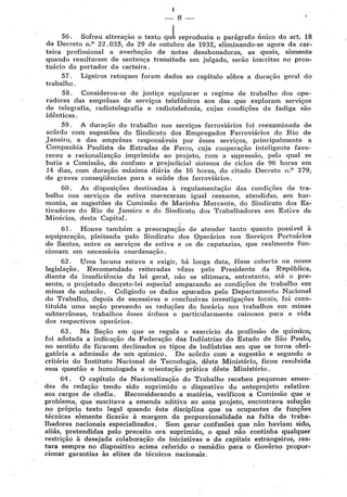 I
-·- 8
56. Sofreu alteração o texto qulreproduziu o parágrafo único. do art. 18
de Decreto n.0
22.035, de 29 de outubro de 1932, eliminando-se agora da car-
teira profissional a averbação de f'!Otas desabonadoras, as quais, somente
quando resultarem de sentença transitada em julgado, serão inscritas no pron-
tuário do portador da carteira.
57. Ligeiros retoques foram dados ao capítulo sôbre a duração geral do
trabalho.
58. Considerou-se de justiça equiparar o regime de trabalho dos ope-
radores das emprêsas de serviços telefônicos aos das que exploram serviços
de telegrafia, radiotelegrafia e radiotelefonia, cujas condições de fadiga são
idênticas.
59. A duração do trabalho nos serviços ferroviários foi reexaminada de
acôrdo com sugestões d,o Sindicato dos Empregados Ferroviários do Rio de
Janeiro, e das emprêsas responsáveis por êsses serviços, principalmente a
Companhia Paulista de Estradas de Ferro, cuja cooperação inteligente favo-
receu a racionalização imprimida ao projeto, com a supressão, pela qual se
batia a Comissão, d'o confuso e prejudicial sistema de ciclos de 96 horas em
14 dias, com duração máxima diária de 16 horas, do citado Decreto n.0
279,
de graves conseqüências para a saúde dos ferroviários.
60. As disposições destinadas à regulamentação das condições de tra-
balho nos serviços de estiva mereceram· igual reexame, atendidas, em har-
monia, as sugestões da Comissão de Marinha Mercante, do Sindicato dos Es-
tivadores do Rio de Janeiro e do Sindicato dos Trabalhadores em Est;va de
Minérios, desta Capital.
61. Houve também a preocupação de atender tanto quanto possível à
equiparação, pleiteada ·pelo Sindicato dos Operários nos Ser·viços Portuários
de Santos, entre os serviços de estiva e os de capatazias, que realmente fun-
cionam em necessária coordenação. ·
62. Uma lacuna estava a exigir, há longa d'ata, fôsse coberta na nossa
legislação. Recomendado reiteradas vêzes pelo Presidente da República,
diante da insuficiência da lei geral, não se ultimara, entretanto, até o pre•
sente, o projetado decr,eto-lei especial amparando as condições de trabalho em
minas de subsolo. Coligindo os dados apurados pelo Departamento Nacional
do Trabalho, depois de sucessivas e conélusivas investigações locais, foi cons•
tituída uma seção prevendo as reduções do horário nos trabalhos em minas
subterri'ineas, trabalhos êsses árduos e particularmente ruinosos para a vida
dos respectivos operários.
63, Na Seção em que se regula o exercício da profissão de químico,
foi adotada a indicação da Federação das Indústrias do Estado de São Paulo,
no sentido de ficarem declinados os tipos de indústrias em que se torna obri-
gatória a admissão de um químico. De acôrdo com a sugestão e segundo o
critério do Instituto Nacional de Tecnologia, dêste Ministério, ficou resolvida
essa questão e homologada a orientação prática dêste Ministério.
64. O capítulo da Nacionalização do Trabalho recebeu pequenas emen-
das de redação tendo sido suprimido o dispostivo do anteprojeto relativo
aos cargos de chefia. Reconsiderando a matéria, verificou a Comissão que o
problema, que suscitava a emenda aditiva ao ante projeto, .encontrava solução-
no próprio texto legal quando êste disciplina que os ocupantes de funções
técnicas somente ficarão à margem da proporcionalidade na falta de traba-
lhadores nacionais especializados. Sem gerar confusões que não haviam sido,
aliás, pretendidas pelo preceito ora suprimido, o quai não continha qualquer
restrição à desejada colaboração de iniciativas e de capitais estrangeiros, res-
tara sempre no dispositivo acima referido o remédio para o Govêrno propor-
cionar garantias às elites de técnicos nacionais.
 
