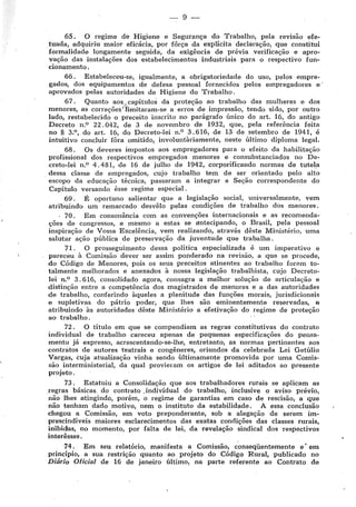 --· 9-
65. O regime de Higiene e Segurança do Trabalho, pela rev1sao efe-
tuada, adquiriu maior eficácia, por fôrça da explícita declaração, que constitui
formalidade longamente seguida, da exigência de prévia verificação e apro-
vação das instalações dos estabelecimentos industriais para o respectivo fun-
cionamento.
66. Estabeleceu-se, igualmente, a obrigatoriedade do uso, pelos empre-
gados, dos equipamentos d!e defesa pessoal fornecidos pelos empregadores e·
aprovados pelas autoridades de Higiene do Trabalho.
67. Quanto aos,, capítulos da proteção ao trabalho das mulheres e dos
menores, as correções'limitaram-se a erros de jmpressão, tendo sido, por outro
lado, restabelecido o preceito inscrito no parágrafo único do art. 16, do antigo
Decreto n,0 22. 042, de 3 de novembro de 1932, que, pela referência feita
no § 3.0 , do art. 16, do Decreto-lei n.0
3. 616, de 13 de setembro de 1941, é
intuitivo concluir fôra omitido, involuntàriamente, neste último diploma legal.
68. Os deveres impostos aos empregadores para o efeito da habilitação
profissional dos respectivos empregados menores e consubstanciados no De-
creto-lei n,0
4. 48 i, de 16 de julho de 1942, corporificando normas de tutela
dessa classe de empregados, cujo trabalho tem de ser orientado pelo alto
escopo da educação técnica, passaram a integrar a Seção correspondente do
Capítulo versando êsse regime especial.
69 . É oportuno salientar que a legislação social, universalmente, vem
atribuindo um remarcado desvêlo pelas condições de trabalho dos menores.
, 70. Em consonância com as convencões internacionais e as recomenda-
ções de congressos, e mesmo a estas se ~ntecipando, o Brasil, pela pessoal
inspiração de Vossa Excelência, vem realizando, através dêste Ministério, uma
salutar ação pública de preservação da juventude que trabalha.
71 . O prosseguimento dessa política especializada é um imperativo e
pareceu à Comissão dever ser assim ponderado na revisão, a que se procede,
do Código de Menores, pois os seus preceitos atinentes ao trabalho foram to-
talmente melhorados e anexados à nossa legislação trabalhista, cujo Decreto-
lei n.0 3. 616, consolidado agora, con~agra a melhor solução de articulação e
distinção entre a competência dos magistrados de menores e a das autoridades
de trabalho, conferindo àqueles a plenitude das funções morais, jurisdicionais
e supletivas do pátrio poder, que lhes são eminentemente reservadas, fl!
atribuindo às autoridades dêste Ministério a efetivação do regime de proteção
ao trabalho.
72. O título em que se compendiam as regras constitutivas do contrato
individual de trabalho careceu apenas de pequenas especificações do pensa-
mento já expresso, acrescentando-se-lhe, entretanto, as normas pertinentes aos
contratos de autores teatrais e congêneres, oriundos da celebrada Lei Getúlio
Vargas, cuja atualização vinha sendo ultimamente promovida por uma Comis-
são interministerial, da qual provieram os artigos de lei aditados ao presente
projeto. ,
73. Estatuiu a Consolidação que aos trabalhadores rurais se aplicam as
regras básicas, do contrato _individual do trabalho, inclusive o aviso prévio,
não lhes atingindo, porém, o regime de garantias em caso de rescisão, a que
não tenham dado motivo, nem o, instituto da estabilidade. A essa conclusão
chegou a Comissão, em voto preponderante, sob a alegação de serem im-
prescindíveis maiores esclarecimentos das exatas condições das classes rurais,
inibidas, no momento, por falta de lei, da revelação sindical dos 'respectivos
interílsses.
74. Em seu relatório, manifesta a Comissão, c,onseqüentemente e' em
princípio, a sua restrição quanto ao projeto do Código Rural, publicado no
Diário Oficial de 16 de janeiro último, na parte referente ao Contrato de
 