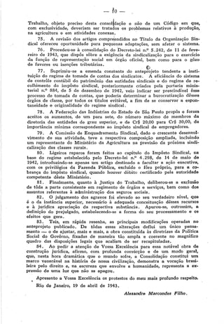 -lo-
Trabalho, objeto preciso desta consol~dação e não de um Código em que,
com exclusividade, deveriam ser tratados os problemas relativos à produção,
na agricultura e em atividades conexas.
75. A revisão dos artigos compreendidos no Título da Organização Sin-
dical ofereceu oportunidade para pequenas adaptações, sem afetar o sistema.
76. Procedeu-se à consolidação do Decreto-lei n.0 5. 242, de 11 de feve-
reiro de 1943, que dispôs sôbre a exigência da sindicalização para o exercício
da função de representação social em órgão oficial, bem como para o gôzo
de favores ou isenções tributárias. 11
V:~
77. Suprimiu-se a emenda constante do anteprojeto tendente a insti-
tuição do regime de tomada de contas dos sindicatos. A eficiência do sistema
de contrôle contábil do patrimônio das entidades sindicais e do regime de re-
colhimento do impôsto sindical, posteriorm.ente criados pela portaria minis-
terial n.0
884, de 5 de dezembro de 1942, veio indicar ser prescindível êsse
processo de tomada de contas, que poderia determinar a burocratização dêsses
Órgãos de classe, por todos os títulos evitável, a fim de se conservar a espon-
taneidade e originalidade· do regime sindical.
78. A Federação das Indústrias do Estadb de São Paulo propôs e foram
aceitos os aumentos, de um para sete, do número máximo de membros da
diretoria das entidades de grau superior, e de Cr$ 20,00 para Cr$ 30,00, da
importância mínima correspondente ao impôsto sindical de empregadores.
79. A Comissão de Enquad'ramento Sindical, dado o crescente desenvol-
vimento de sua atividade, teve a respectiva composição ampliada, incluindo
um representante do Ministério da Agricultura na previsão da próxima sindi-
calização das classes rurais.
80. Ligeiros reparos foram feitos ao capítulo do Itnpôsto Sindical, na
base do regime estabelecido pelo Decreto-lei n.0
4. 298, de 14 de maio de
1942, introduzindo-se apenas um artigo destinado a facultar a ação executiva,
com os privilégios da Fazenda Pública, excluído o fôro próprio, para a co-
brança do impôsto sindical, quando houver débito certificado pela autoridade
competente dêste Ministério.
81. Finalmente, quanto à Justiça do Trabalho, deliberou-se a exclusão
de tôda a parte consistente em regimento de Órgãos e serviços, bem como doo
assuntos referentes à administração dos seguros sociais.
82. O julgamento dos agravos foi elevado ao seu verdadeiro nível, que
é o da instância superior, necessário à adequada conceituação dêsses recursos
e à jurí~ica apreciação da respectiva substância. Apurou-se, outrossim, a
definição do prejulgado, estabelecendo-se· a forma do seu processamento e os
efeitos que gera.
83. Tais, em rápida resenha, as principais modificações operadas no
anteprojeto publicado. De tôdas essas alterações deflui um único pensa-
mento - o de ajustar, mais e mais, a obra constituída às diretrizes da Política
Social do Govêrno, fixadas de maneira tão ampla e coerente no magnífico
quadro das disposições legais que acaoam de ser recapituladas.
84. Ao pedir a atenção de Vossa Excelência para essa notável obra de
construção jurídica, afirmo, com profunda convicção e de um modb geral,
que, nesta hora dramática que o mundo sofre, a Consolidação constitui um
marco venerável na história de nossa civilização, demonstra a vocação brasi-
leira pelo direito e, na. escureza que envolve a humanidade, representa a ex-
pressão de uma luz que não se apagou.
Apresento a Vossa Excelência os protestos do meu mais profundo respeito.
Rio de Janeiro, 19 de abril de 1943.
Alexandre Marcondes Filho.
 