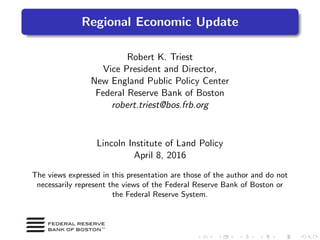 Regional Economic Update
Robert K. Triest
Vice President and Director,
New England Public Policy Center
Federal Reserve Bank of Boston
robert.triest@bos.frb.org
Lincoln Institute of Land Policy
April 8, 2016
The views expressed in this presentation are those of the author and do not
necessarily represent the views of the Federal Reserve Bank of Boston or
the Federal Reserve System.
 
