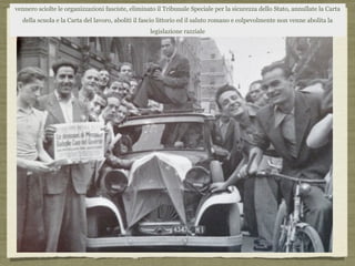 vennero sciolte le organizzazioni fasciste, eliminato il Tribunale Speciale per la sicurezza dello Stato, annullate la Carta
della scuola e la Carta del lavoro, aboliti il fascio littorio ed il saluto romano e colpevolmente non venne abolita la
legislazione razziale
 