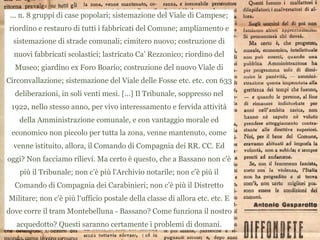 ... n. 8 gruppi di case popolari; sistemazione del Viale di Campese;
riordino e restauro di tutti i fabbricati del Comune; ampliamento e
sistemazione di strade comunali; cimitero nuovo; costruzione di
nuovi fabbricati scolastici; lastricato Ca’ Rezzonico; riordino del
Museo; giardino ex Foro Boario; costruzione del nuovo Viale di
Circonvallazione; sistemazione del Viale delle Fosse etc. etc. con 633
deliberazioni, in soli venti mesi. [...] Il Tribunale, soppresso nel
1922, nello stesso anno, per vivo interessamento e fervida attività
della Amministrazione comunale, e con vantaggio morale ed
economico non piccolo per tutta la zona, venne mantenuto, come
venne istituito, allora, il Comando di Compagnia dei RR. CC. Ed
oggi? Non facciamo rilievi. Ma certo è questo, che a Bassano non c'è
più il Tribunale; non c'è più l'Archivio notarile; non c'è più il
Comando di Compagnia dei Carabinieri; non c’è più il Distretto
Militare; non c'è più l'ufficio postale della classe di allora etc. etc. E
dove corre il tram Montebelluna - Bassano? Come funziona il nostro
acquedotto? Questi saranno certamente i problemi di domani.
 