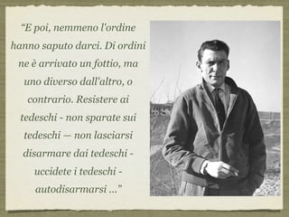 “E poi, nemmeno l'ordine
hanno saputo darci. Di ordini
ne è arrivato un fottio, ma
uno diverso dall'altro, o
contrario. Resistere ai
tedeschi - non sparate sui
tedeschi — non lasciarsi
disarmare dai tedeschi -
uccidete i tedeschi -
autodisarmarsi ...”
 