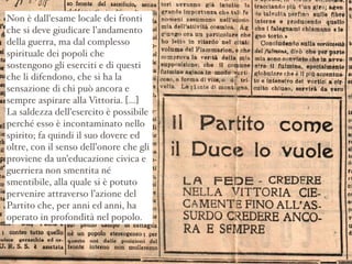 Non è dall’esame locale dei fronti
che si deve giudicare l’andamento
della guerra, ma dal complesso
spirituale dei popoli che
sostengono gli eserciti e di questi
che li difendono, che si ha la
sensazione di chi può ancora e
sempre aspirare alla Vittoria. [...]
La saldezza dell’esercito è possibile
perché esso è incontaminato nello
spirito; fa quindi il suo dovere ed
oltre, con il senso dell’onore che gli
proviene da un’educazione civica e
guerriera non smentita né
smentibile, alla quale si è potuto
pervenire attraverso l’azione del
Partito che, per anni ed anni, ha
operato in profondità nel popolo.
 