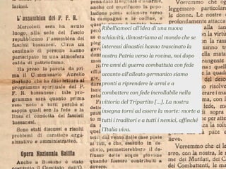 Ribelliamoci all'idea di una nuova
schiavitù, dimostriamo al mondo che se
interessi dinastici hanno trascinato la
nostra Patria verso la rovina, noi dopo
tre anni di guerra combattuta con fede
accanto all'alleato germanico siamo
pronti a riprendere le armi e a
combattere con fede incrollabile nella
vittoria del Tripartito [...]. La nostra
insegna torni ad essere la morte: morte a
tutti i traditori e a tutti i nemici, affinché
l'Italia viva.
 