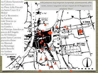 via Colonia Sanatoriale
via Cereria 10
via Piave (villa Fincati)
via Santa Croce (Ca’
Molin)
via Ca’ Rezzonico
via Pusterla
viale Venezia 39
via Roma 8
via Gamba 1
via Principe Amedeo 91
piazza dell’Angelo
via XI Febbraio
prato Santa Caterina
piazzetta Zaine
via Marinali
via Bonamigo
salita Brocchi
via Asolana
via Ognissanti 9
nella primavera 1943 sorgevano 19 ripostigli, accantonamenti, uffici,
cucine, mense e magazzini vari per i reparti del XX Reggimento di
Artiglieria “Piave”
 