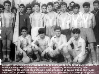 Σε αυτήν, καθώς και στις φωτογραφίες που θα ακολουθήσουν θα δούμε φωτογραφίες της
ομάδας του Αχιλλέα σε διάφορες αγωνιστικές περιόδους. Οι περισσότερες είναι
τραβηγμένες στο γήπεδο του συλλόγου. Έτσι, μπορούμε να έχουμε άποψη του χώρου
γύρω από το γήπεδο και να διαπιστώσουμε πόσο έχει αλλάξει η περιοχή με τα χρόνια.
 