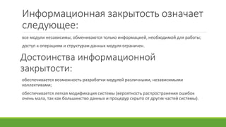 Информационная закрытость означает
следующее:
все модули независимы, обмениваются только информацией, необходимой для работы;
доступ к операциям и структурам данных модуля ограничен.
Достоинства информационной
закрытости:
обеспечивается возможность разработки модулей различными, независимыми
коллективами;
обеспечивается легкая модификация системы (вероятность распространения ошибок
очень мала, так как большинство данных и процедур скрыто от других частей системы).
 