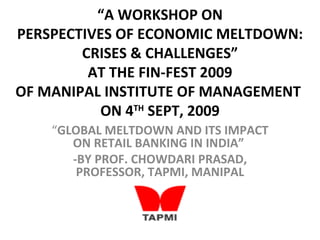 “A WORKSHOP ON
PERSPECTIVES OF ECONOMIC MELTDOWN:
        CRISES & CHALLENGES”
         AT THE FIN-FEST 2009
OF MANIPAL INSTITUTE OF MANAGEMENT
           ON 4TH SEPT, 2009
    “GLOBAL MELTDOWN AND ITS IMPACT
       ON RETAIL BANKING IN INDIA”
       -BY PROF. CHOWDARI PRASAD,
        PROFESSOR, TAPMI, MANIPAL
 