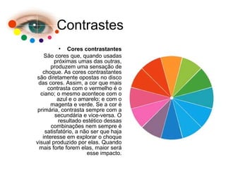 Contrastes
• Cores contrastantes
São cores que, quando usadas
próximas umas das outras,
produzem uma sensação de
choque. As cores contrastantes
são diretamente opostas no disco
das cores. Assim, a cor que mais
contrasta com o vermelho é o
ciano; o mesmo acontece com o
azul e o amarelo; e com o
magenta e verde. Se a cor é
primária, contrasta sempre com a
secundária e vice-versa. O
resultado estético dessas
combinações nem sempre é
satisfatório, a não ser que haja
interesse em explorar o choque
visual produzido por elas. Quando
mais forte forem elas, maior será
esse impacto.
 