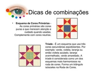 Dicas de combinações
• Esquema de Cores Primárias -
As cores primárias são cores
puras e que merecem atenção e
cuidado quando usadas.
Complemente com cores neutras.
Tríade - É um esquema que usa três
cores secundárias eqüidistantes. Por
exemplo: verde, violeta, laranja ou
então violeta azulado, laranja
avermelhado, verde amarelado. A
tríade é considerada como um dos
esquemas mais harmoniosos na
roda de cores. Forma um triângulo
isósceles na Roda de Cores.
 