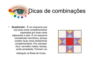 Dicas de combinações
• Quadricolor - É um esquema que
usa duas cores complementares
separadas por duas cores
adjacentes a elas. É um esquema
considerado harmônico, porque
contém duas cores diretamente
complementares. Por exemplo:
Azul, vermelho violeta, laranja,
verde amarelado. Formam um
retângulo na Roda de Cores.
 