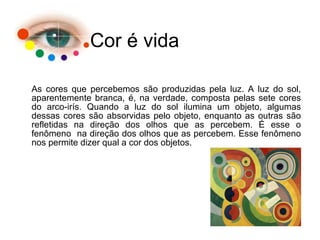 Cor é vida
As cores que percebemos são produzidas pela luz. A luz do sol,
aparentemente branca, é, na verdade, composta pelas sete cores
do arco-irís. Quando a luz do sol ilumina um objeto, algumas
dessas cores são absorvidas pelo objeto, enquanto as outras são
refletidas na direção dos olhos que as percebem. É esse o
fenômeno na direção dos olhos que as percebem. Esse fenômeno
nos permite dizer qual a cor dos objetos.
 