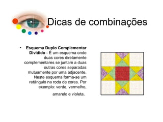 Dicas de combinações
• Esquema Duplo Complementar
Dividido - É um esquema onde
duas cores diretamente
complementares se juntam a duas
outras cores separadas
mutuamente por uma adjacente.
Neste esquema forma-se um
retângulo na roda de cores. Por
exemplo: verde, vermelho,
amarelo e violeta.
 
