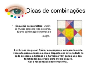 Dicas de combinações
• Esquema policromático: Usam-
se muitas cores da roda de cores.
É uma combinação charmosa e
alegre.
Lembre-se de que ao formar um esquema, necessariamente
você não usará apenas as cores dispostas na extremidade da
roda de cores, o balanço e a harmonia vêm com o uso das
tonalidades (valores): claro-médio-escuro.
Cor é responsabilidade emocional.
 