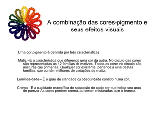 Uma cor pigmento é definida por três características:
Matiz –É a característica que diferencia uma cor da outra. No círculo das cores
são representadas as 12 famílias de matizes. Todas as cores no círculo são
misturas das primarias. Qualquer cor existente pertence a uma destas
famílias, que contém milhares de variações de matiz.
Luminosidade – É o grau de claridade ou obscuridade contido numa cor.
Croma - É a qualidade específica de saturação de cada cor que indica seu grau
de pureza. As cores perdem croma, ao serem misturadas com o branco.
A combinação das cores-pigmento e
seus efeitos visuais
 