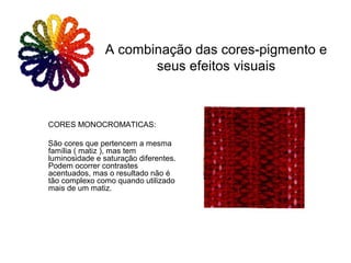 CORES MONOCROMATICAS:
São cores que pertencem a mesma
família ( matiz ), mas tem
luminosidade e saturação diferentes.
Podem ocorrer contrastes
acentuados, mas o resultado não é
tão complexo como quando utilizado
mais de um matiz.
A combinação das cores-pigmento e
seus efeitos visuais
 