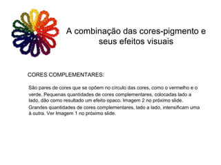 CORES COMPLEMENTARES:
São pares de cores que se opõem no círculo das cores, como o vermelho e o
verde. Pequenas quantidades de cores complementares, colocadas lado a
lado, dão como resultado um efeito opaco. Imagem 2 no próximo slide.
Grandes quantidades de cores complementares, lado a lado, intensificam uma
à outra. Ver Imagem 1 no próximo slide.
A combinação das cores-pigmento e
seus efeitos visuais
 
