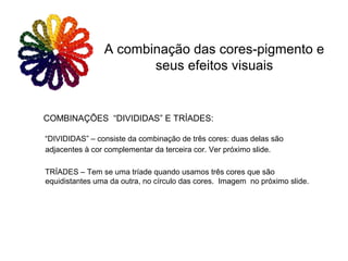 COMBINAÇÕES “DIVIDIDAS” E TRÍADES:
“DIVIDIDAS” – consiste da combinação de três cores: duas delas são
adjacentes à cor complementar da terceira cor. Ver próximo slide.
TRÍADES – Tem se uma tríade quando usamos três cores que são
equidistantes uma da outra, no círculo das cores. Imagem no próximo slide.
A combinação das cores-pigmento e
seus efeitos visuais
 