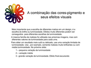 Mais importante que a escolha de diferentes matize em um design, é a
escolha do brilho ou luminosidade. Efeitos muito diferentes podem ser
conseguidos para diferentes escolhas de luminosidade.
A mesma família de matizes foi utilizada nas próximas imagens, mas com
diferentes valores de luminosidade para cada uma.
Para obter um resultado mais sutil ou delicado, use uma variação limitada de
luminosidade. Use , por exemplo, somente matizes muito brilhantes ou com
média luminosidade. No próximo slide:
1 – pequena variação de luminosidade
2 – variação média
3 - grande variação de luminosidade. Efeito final escurecido
A combinação das cores-pigmento e
seus efeitos visuais
 