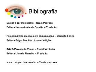 Bibliografia
Da cor à cor inexistente – Israel Pedrosa
Editora Universidade de Brasília – 3ª edição
Psicodinâmica da cores em comunicação – Modesto Farina
Editora Edgar Blucher Ltda – 4ª edição
Arte & Percepção Visual – Rudolf Arnheim
Editora Livraria Pioneira – 7ª edição
www. pat.patches.nom.br – Teoria da cores
 