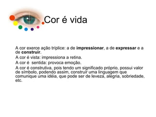 A cor exerce ação tríplice: a de impressionar, a de expressar e a
de construir.
A cor é vista: impressiona a retina.
A cor é sentida: provoca emoção.
A cor é construtiva, pois tendo um significado próprio, possui valor
de símbolo, podendo assim, construir uma linguagem que
comunique uma idéia, que pode ser de leveza, alegria, sobriedade,
etc.
Cor é vida
 