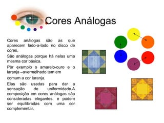 Cores Análogas
Cores análogas são as que
aparecem lado-a-lado no disco de
cores.
São análogas porque há nelas uma
mesma cor básica.
Pôr exemplo o amarelo-ouro e o
laranja –avermelhado tem em
comum a cor laranja.
Elas são usadas para dar a
sensação de uniformidade.A
composição em cores análogas são
consideradas elegantes, e podem
ser equilibradas com uma cor
complementar.
 
