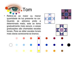 Tom
• Refere-se ao maior ou menor
quantidade de luz presente na cor.
Quando se adiciona preto a
determinado matiz, este se torna
gradualmente mais escuro, e essas
graduações são chamadas escalas
tonais. Para se obter escalas tonais
mais claras acrescenta-se branco.
 